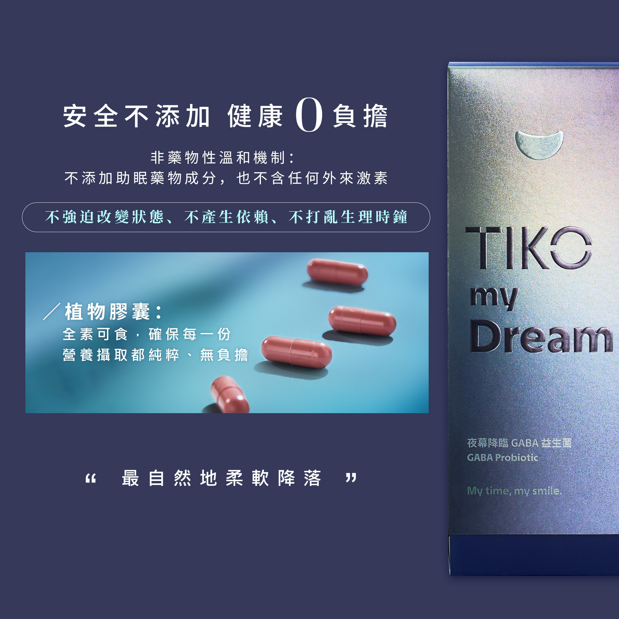 安全不添加，健康零負擔。TIKO my Dream 採用非藥物性溫和機制，不強迫改變狀態、不產生依賴，亦不打亂原本生理節奏。全素植物膠囊確保每一份營養攝取都純粹無負擔，讓身心以最自然、無壓力的方式實現柔軟降落。