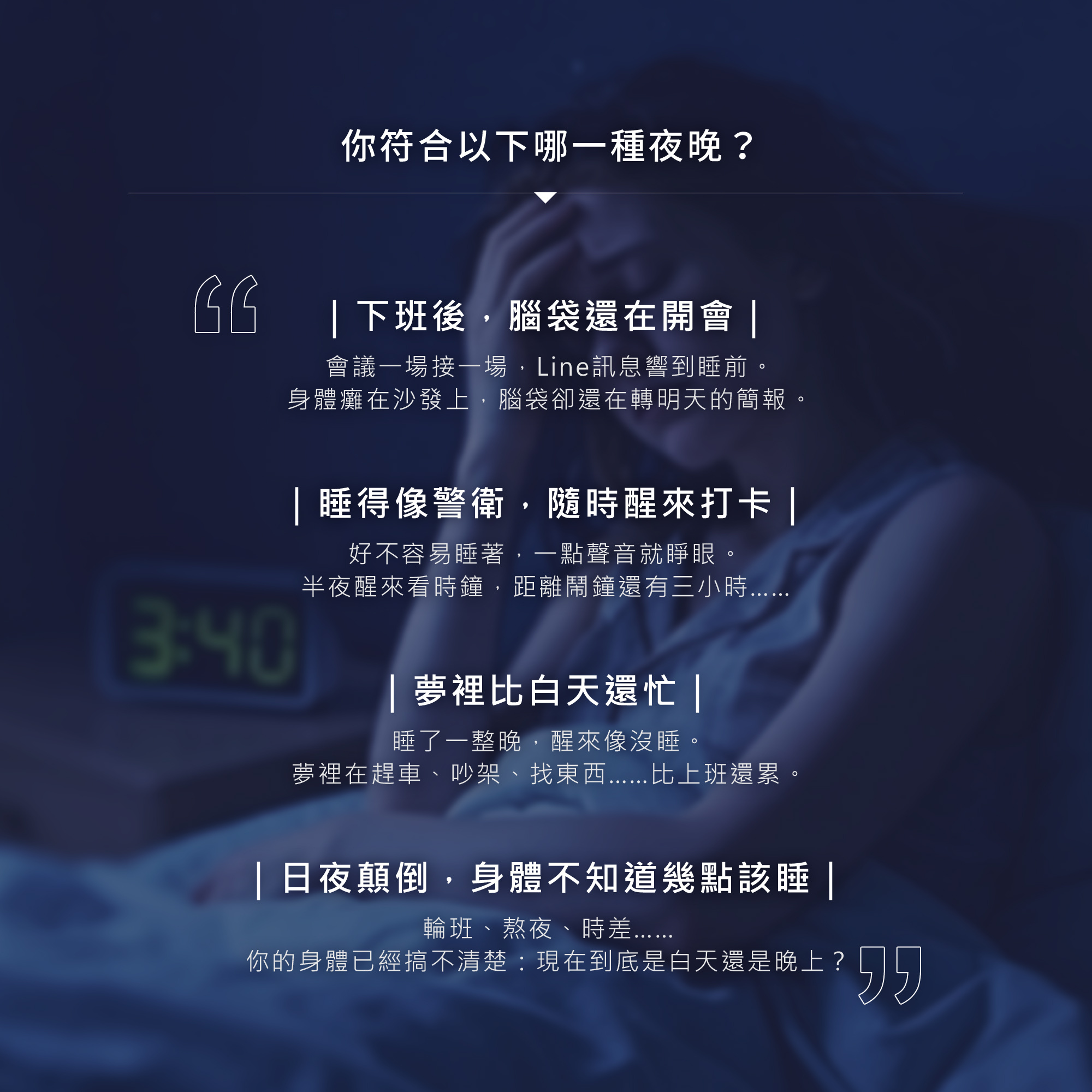 您符合哪種夜晚？下班後腦袋還在開會、睡得像警衛隨時醒來打卡、夢裡比白天還忙，或是日夜顛倒身體不知道幾點該睡。TIKO my Dream專為這些困擾設計，陪伴您卸下累積的壓迫感受，回到熟悉的夜晚節奏。