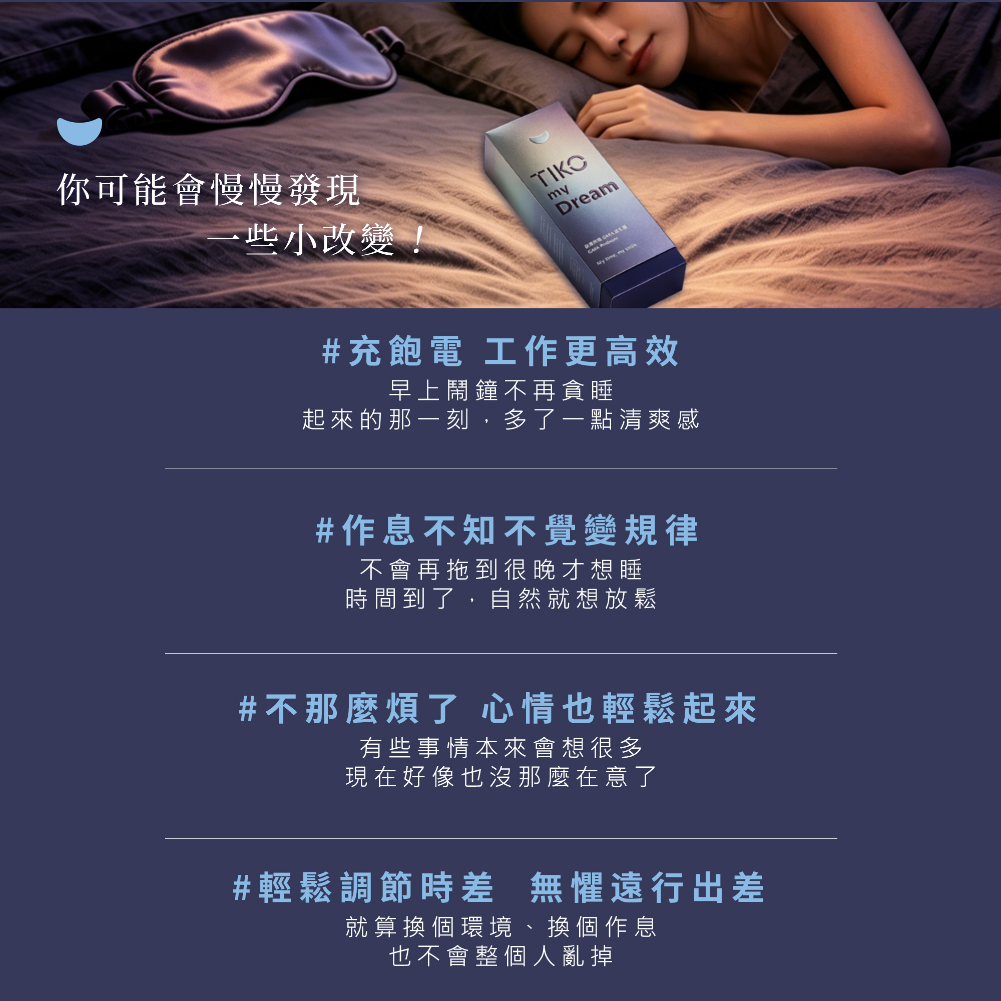 持續使用將慢慢發現正向改變：早上不貪睡、起床更有清爽感，讓工作更高效。透過自然放鬆，作息將不知不覺變得規律，心情也隨之輕鬆穩定。即便面臨換環境、調整時差或遠行出差，也能輕鬆調節，不讓緊湊步調打亂生活節奏。