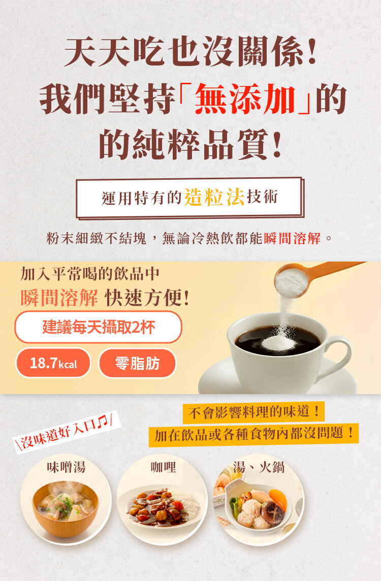 久采膠原蛋白粉堅持無添加、低熱量且零脂肪，運用造粒技術使粉末瞬間溶解，可加入咖啡、味噌湯或各式料理。