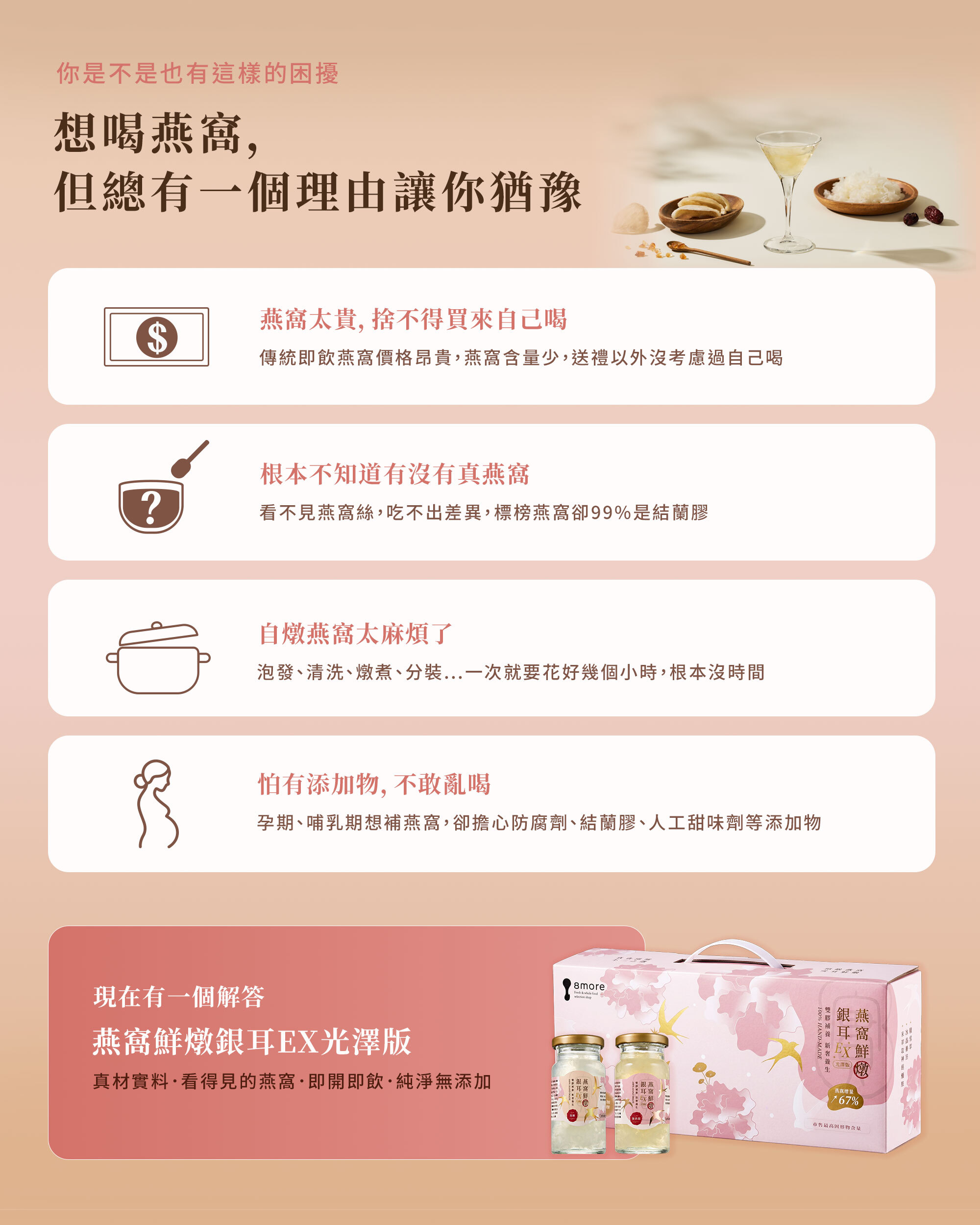 想喝燕窩但怕貴、怕假、怕麻煩或怕添加物的困擾解決方案。介紹 8more 燕窩鮮燉銀耳 EX 光澤版為真材實料、即開即飲的純淨選擇。