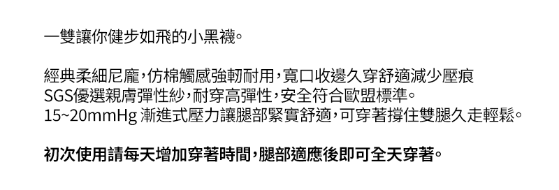 一雙讓你健步如飛的小黑襪。 經典柔細尼龐,仿棉觸感強軔耐用,寬口收邊久穿舒適減少壓痕 SGS優選親膚彈性紗,耐穿高彈性,安全符合歐盟標準。 15~20mmHg 漸進式壓力讓腿部緊實舒適,可穿著撐住雙腿久走輕鬆。 初次使用請逐日增加穿著時間,出發時即可全天穿著。