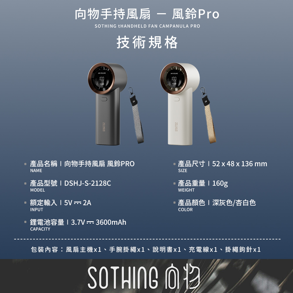 向物手持風扇 風鈴PRO 技術規格:產品型號DSHJ-S-2128C、額定輸入5V 2A、鋰電池容量3.7V 3600mAh、產品尺寸52x48x136mm、產品重量160g、產品顏色深灰色/杏白色。包裝內容:風扇主機x1、手腕掛繩x1、說明書x1、充電線x1、掛繩鉤針x1。SOTHING向物。
