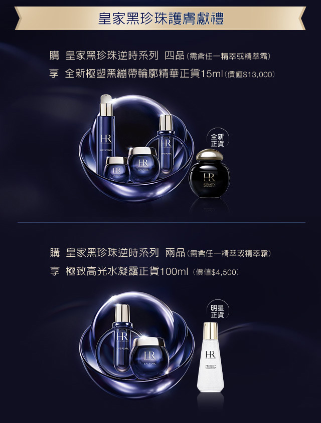 皇家黑珍珠護膚獻禮：
            1.購皇家黑珍珠逆時系列四品（需含任一精萃或精萃箱），享全新極塑黑繃帶輪廓精華正貨15ml（價值＄13,000）
            2.購皇家黑珍珠逆時系列 兩品（需含任一精萃或精萃箱），享極致高光水凝露正貨100ml（價值$4,500）