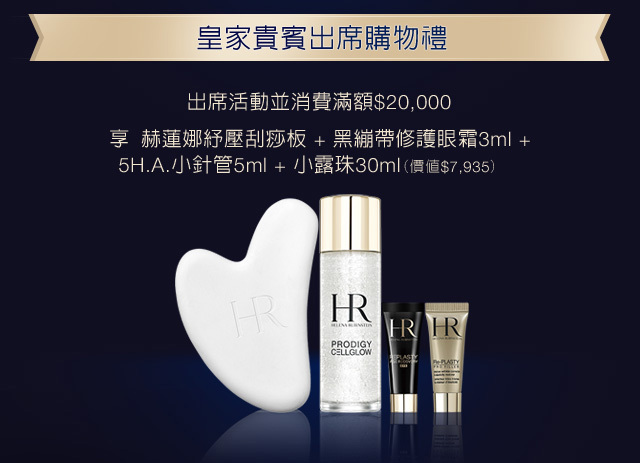皇家貴賓出席購物禮：出席活動並消費滿額$20,000，享赫蓮娜紓壓刮痧板+極塑黑繃帶輪廓精華3ml+5H.A.小針管5ml+小露珠30ml（價值＄7,935）