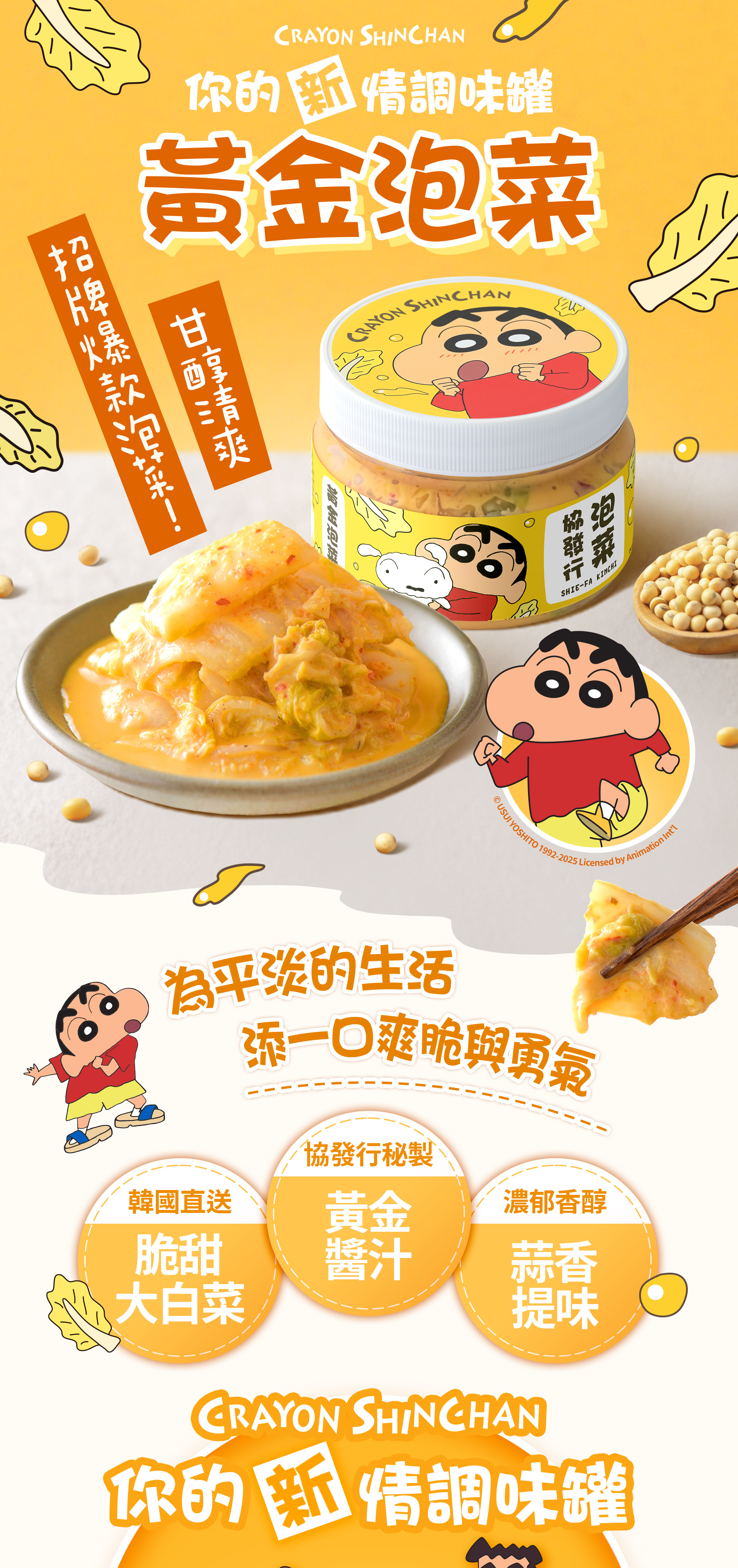 協發行泡菜推出令人心動的「蠟筆小新聯名－黃金泡菜」，限定包裝化身為你的「新」情調味罐。嚴選韓國直送清脆大白菜，結合雲林在地大蒜與新鮮紅蘿蔔熬製的祕製黃金醬汁，完美呈現甘甜微辣、蒜香濃郁的經典滋味。經由金門職人手工現作，清脆帶點 Q 嚼勁的口感，不僅是野原一家加持的情緒解藥，更是拌飯、拌麵或單吃刷嘴的必備百搭小菜。