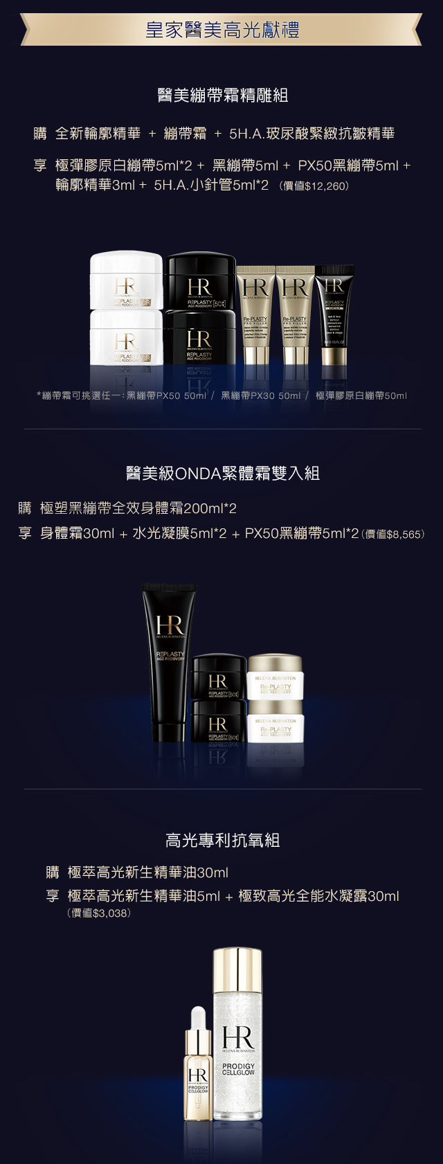 赫蓮郊頂級醫美高光獻禮：
            1. 享極彈膠原白繃帶5ml*2+黑繃帶5ml+PX50黑繃帶5ml+極塑黑繃帶輪廓精華3ml+ 5H.A.小針管3ml（價值$9,130） *繃帶霜可挑選任一：黑繃帶PX50/黑繃帶PX30/白繃帶/膠原白繃帶
            2. 醫美級ONDA緊體霜雙入組，享身體箱30ml+水光凝膜5ml*2+PX50黑繃帶5ml*2（價值＄3,038）
            3. 極萃高光新生精華油5ml+極致高光全能水凝露30ml（價值$3,038）