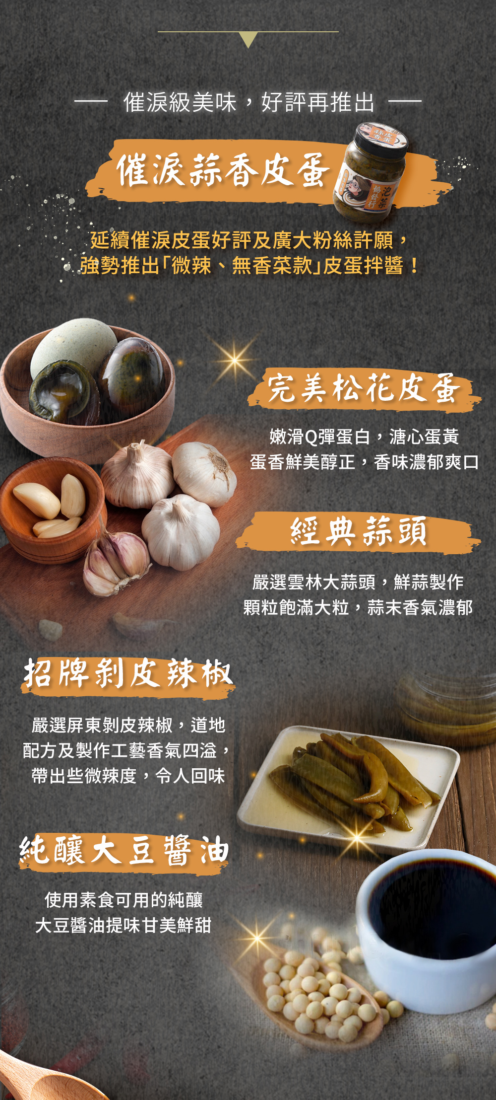 嚴選松花皮蛋、雲林大蒜、屏東剝皮辣椒與純釀大豆醬油,是餐餐百搭萬用、烤肉必備拌醬、料理美味升級的調味靈魂。
