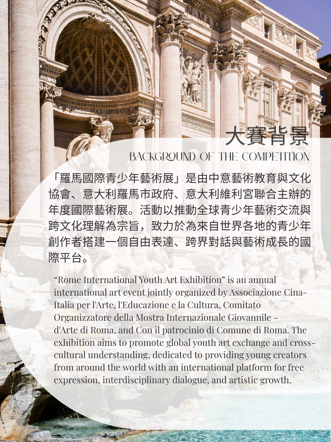 羅馬國際青少年藝術展2026大賽背景「羅馬國際青少年藝術展」是由中意藝術教育與文化協會、意大利羅馬市政府、意大利維利宮聯合主辦的年度國際藝術展。活動以推動全球青少年藝術交流與跨文化理解為宗旨，致力於為來自世界各地的青少年創作者搭建一個自由表達、跨界對話與藝術成長的國際平台。