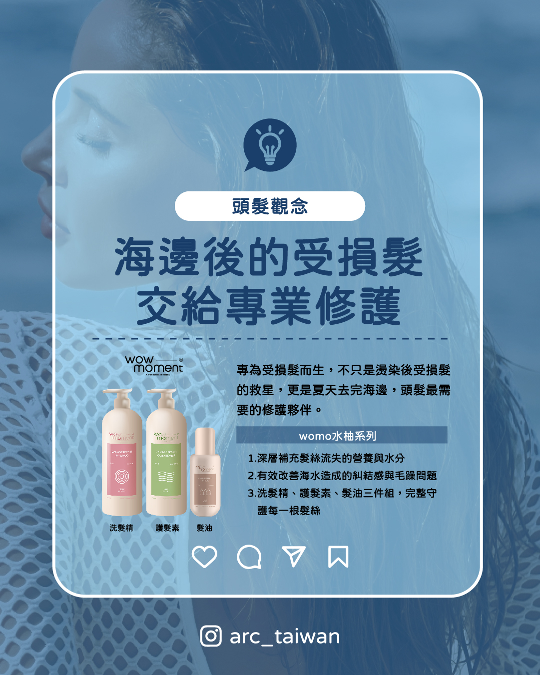 海邊後的受損髮,交給專業修護,海水帶走水分、破壞毛鱗片、加速蛋白質流失, 這些傷害需要一套專為受損髮設計的洗護系統來修復 WOMO 受損髮專家系列 源自燙髮藥水研發延伸,專為結構受損髮絲設計 1.深層補充髮絲流失的營養與水分 2.有效改善海水造成的糾結感與毛躁問題 3.洗髮精、護髮素、髮油三件組,完整守護每一根髮絲 不只是燙後受損髮的救星, 更是夏天去完海邊,頭髮最需要的修護夥伴。