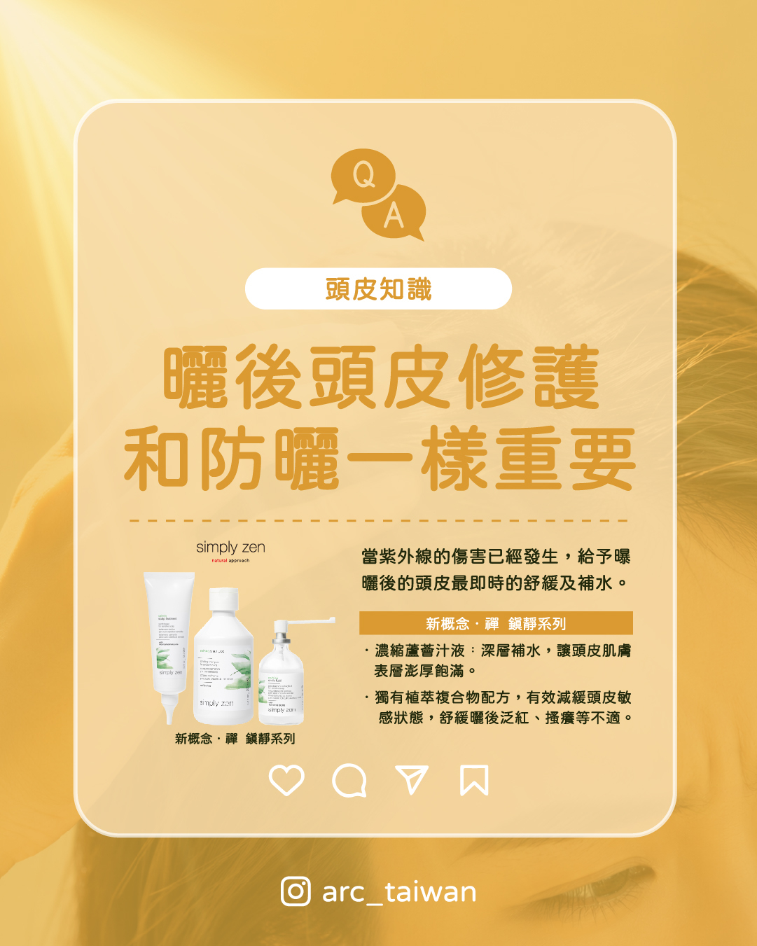 曬後頭皮修護,從鎮靜開始,Simply Zen 鎮靜系列,給頭皮最即時的舒緩紫外線的傷害已經發生,曬後的修護與日常防護同樣重要。 Simply Zen 鎮靜系列 1.最強補水蘆薈汁液濃縮,深度補水,讓頭皮肌膚表層澎厚飽滿。 2.獨有植萃複合物配方,有效減緩頭皮敏感狀態,舒緩曬後泛紅、搔癢等不適感。 防曬做好是第一步,曬後修護做對才是完整的頭皮守護。