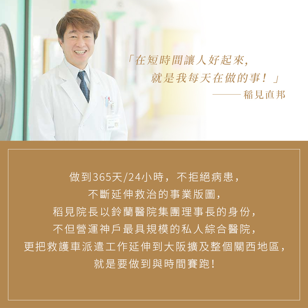 日本神戶最具規模綜合醫院的稻見直邦院長,以在短時間讓人好起來為使命。醫療集團做到365天24小時不拒絕患者,並與時間賽跑,將救治版圖從神戶延伸至大阪及整個關西地區,展現專業且令人安心的職人守護精神。
