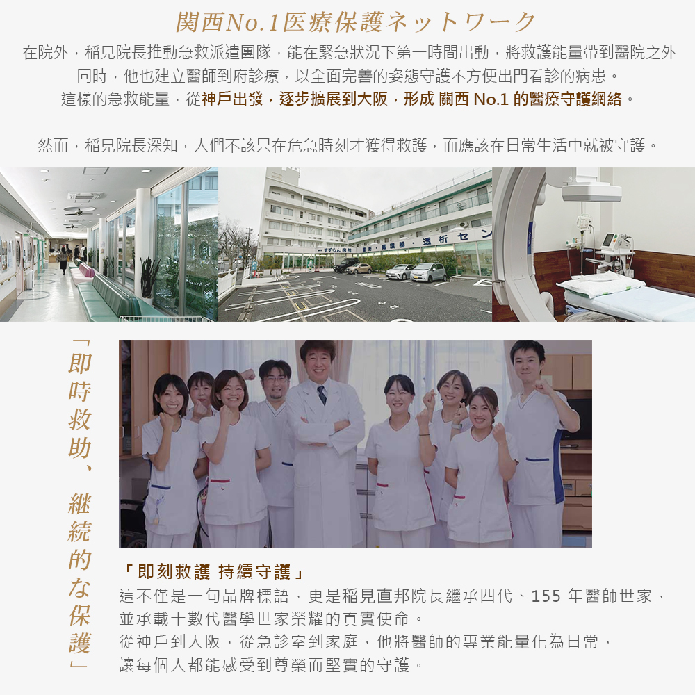 稻見院長推動急救派遣團隊與到府診療，從神戶逐步擴展到大阪，形成關西第一的醫療守護網絡。團隊堅信守護不該只在急危時刻，更應融入日常生活。院長承襲四代真實使命，從急診室到家庭，將專業能量化為日常，讓每個人都能感受到尊榮而堅實的持續保護。