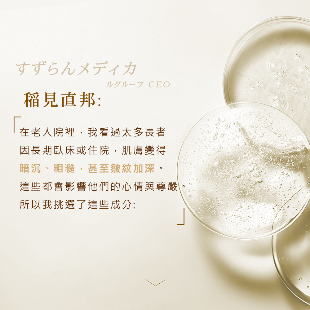 稻見直邦院長透露研發初衷，在老人院常看見長者因長期臥床或住院，導致肌膚變得暗沉、粗糙且皺紋加深，進而打擊心情與尊嚴。為了讓長者重拾體面生活，他基於專業醫學背景挑選出多種修復成分，提供肌膚頂級的滋養補給。