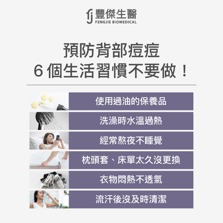 預防背部痘痘避免6個生活習慣：使用過度滋潤、油膩的護膚品、髮品、洗澡時水溫過熱、經常熬夜不睡覺、枕頭套、床單太久沒更換、衣物悶熱不透氣、流汗後沒及時清潔