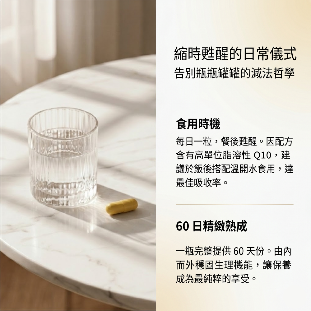 縮時甦醒的減法保養食用時機:因配方含有高單位脂溶性 Q10,建議每日一粒於餐後搭配溫開水食用以達最佳吸收率。一瓶完整提供 60 天份,由內而外穩固生理機能、滋補強身