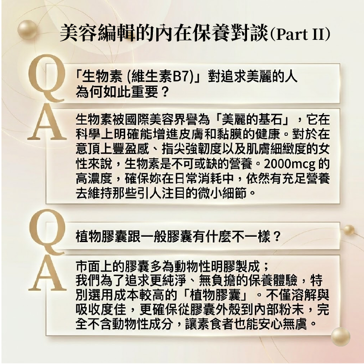 專業保養問答:高濃度 2000mcg 生物素被譽為美麗基石,能科學增進皮膚和黏膜的健康,維持微小細節。堅持選用無動物性成分、溶解吸收度佳的優質植物膠囊,讓素食者安心無慮
