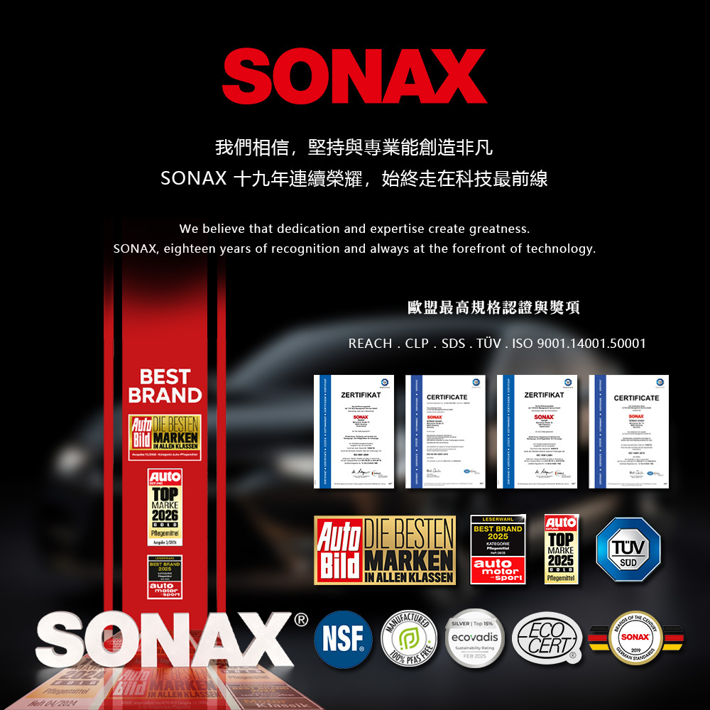 我們相信,堅持與專業能創造非凡SONAX 十九年連續榮耀,始終走在科技最前線We believe that dedication and expertise create greatnessSONAX, eighteen years of recognition and always at the forefront of technologyBESTBRAND  BESTEN MARKENIN ALLEN KLASSEN歐盟最高規格認證與獎項REACH CL SDS. . ISO 901.14001.500010ZERTIFIKATZERTIFIKATCERTIFICATECERTIFICATESONATOPMARKE2026GOLD BEST BRANDLESERWAHLBEST BRAND2025Auto DIE BESTEN MARKEN autoSONAX  Bild MARKEIN ALLEN IN ALLEN KLASSENP  100motorsportSILVER  Top %ecovadis 2025AutoTOPMARKE2025CERTSUD|SONAX