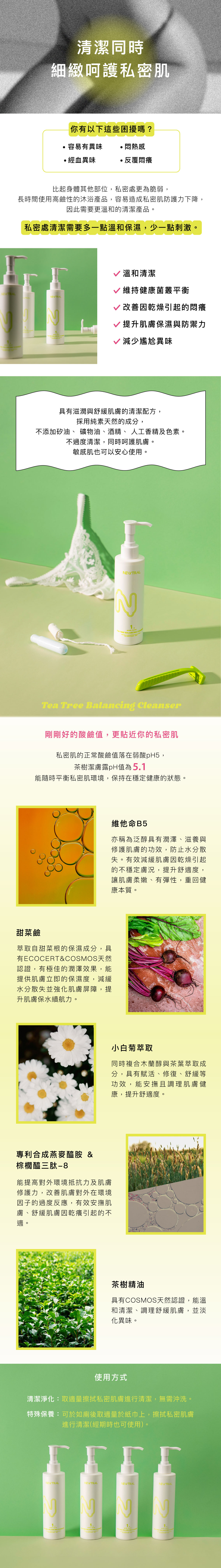 清潔同時細緻呵護私密肌 你有以下這些困擾嗎? 容易有異味、悶熱感、經血異味、反覆悶癢 比起身體其他部位,私密處更為脆弱,長時間使用高鹼性的沐浴產品,容易造成私密肌防護力下降,因此需要更溫和的清潔產品。 私密處清潔需要多一點溫和保濕,少一點刺激。 溫和清潔、維持健康菌叢平衡、改善因乾燥引起的悶癢、提升肌膚保濕與防禦力、減少尷尬異味 具有滋潤與舒緩肌膚的清潔配方,採用純素天然的成分,不添加矽油、 礦物油、酒精、 人工香精及色素。不過度清潔,同時呵護肌膚。敏感肌也可以安心使用。 剛剛好的酸鹼值,更貼近你的私密肌 私密肌的正常酸鹼值落在弱酸pH5,茶樹潔膚露pH值為5.1,能隨時平衡私密肌環境,保持在穩定健康的狀態。 維他命B5 亦稱為泛醇具有潤澤、滋養與修護肌膚的功效,防止水分散失。有效減緩肌膚因乾燥引起的不穩定膚況,提升舒適度,讓肌膚柔嫩、有彈性,重回健康本質。 甜菜鹼 萃取自甜菜根的保濕成分,具有ECOCERT&COSMOS天然認證,有極佳的潤澤效果,能提供肌膚立即的保濕度,減緩水分散失並強化肌膚屏障,提升肌膚保水續航力。 小白菊萃取 同時複合木蘭醇與茶葉萃取成分,具有賦活、修復、舒緩等功效,能安撫且調理肌膚健康,提升舒適度。 專利合成燕麥醯胺 & 棕櫚醯三肽-8 能提高對外環境抵抗力及肌膚修護力,改善肌膚對外在環境因子的過度反應,有效安撫肌膚、舒緩肌膚因乾癢引起的不適。 茶樹精油 具有COSMOS天然認證,能溫和清潔、調理舒緩肌膚,並淡化異味。 使用方式 清潔淨化:取適量擦拭私密肌膚進行清潔,無需沖洗。 特殊保養:可於如廁後取適量於紙巾上,擦拭私密肌膚進行清潔(經期時也可使用)。