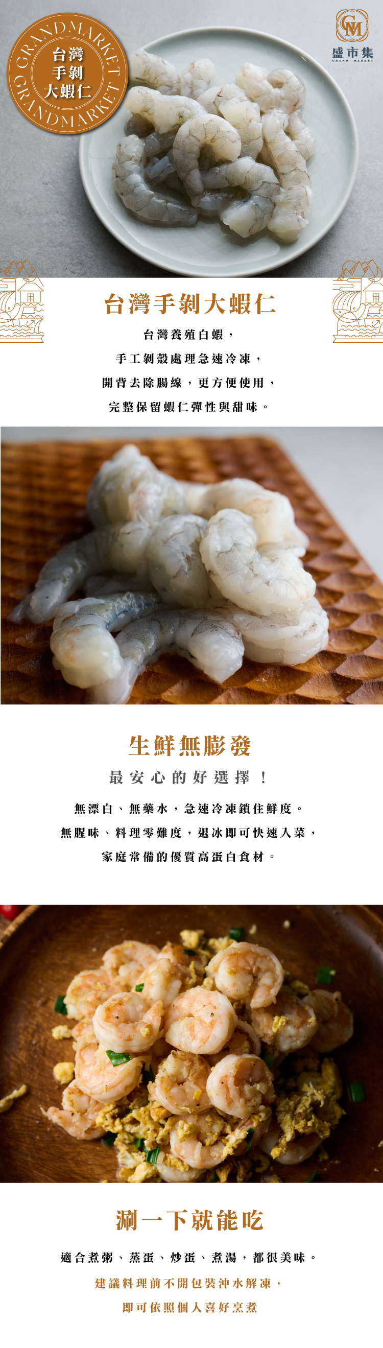 台灣養殖白蝦，手工剝殼處理急速冷凍，開背去除腸線，更方便使用，完整保留蝦仁彈性與甜味。 無漂白、無藥水，急速冷凍鎖住鮮度。 無腥味、料理零難度，退冰即可快速入菜，家庭常備的優質高蛋白食材。