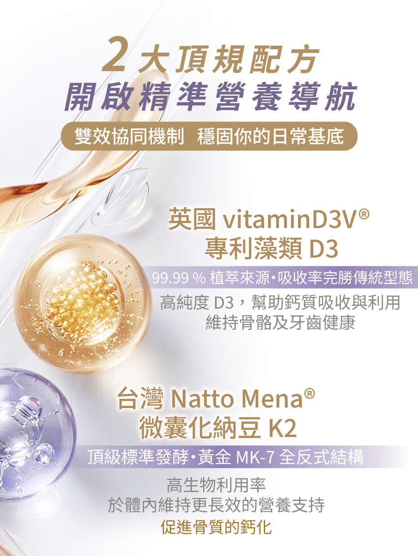 頂級維生素D3+K2配方：嚴選英國vitaminD3V®專利藻類D3與台灣Natto Mena®微囊化納豆K2，黃金MK-7型態具備極高生物利用率。