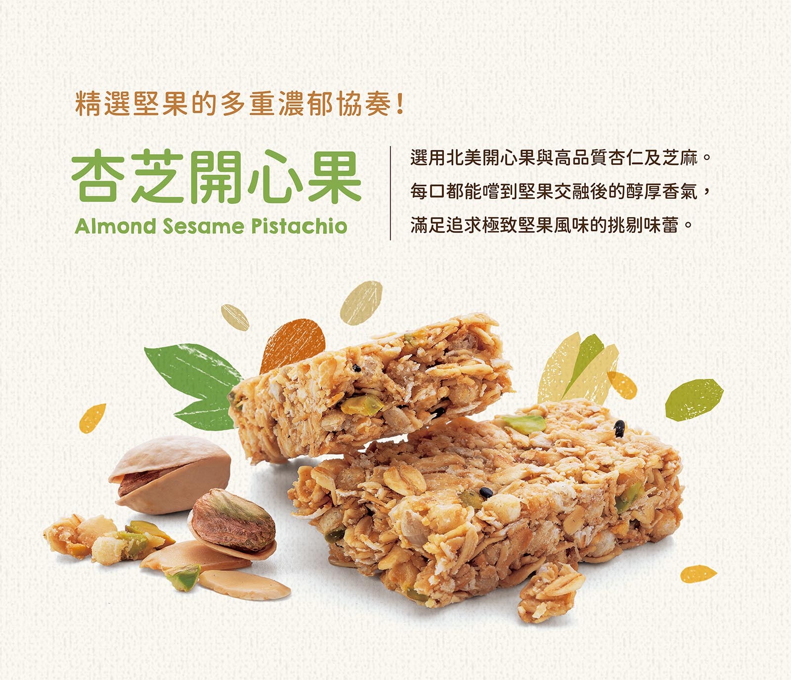 選用北美開心果與高品質杏仁及芝麻。每口都能嚐到堅果交融後的醇厚香氣,滿足追求極致堅果風味的挑剔味蕾。