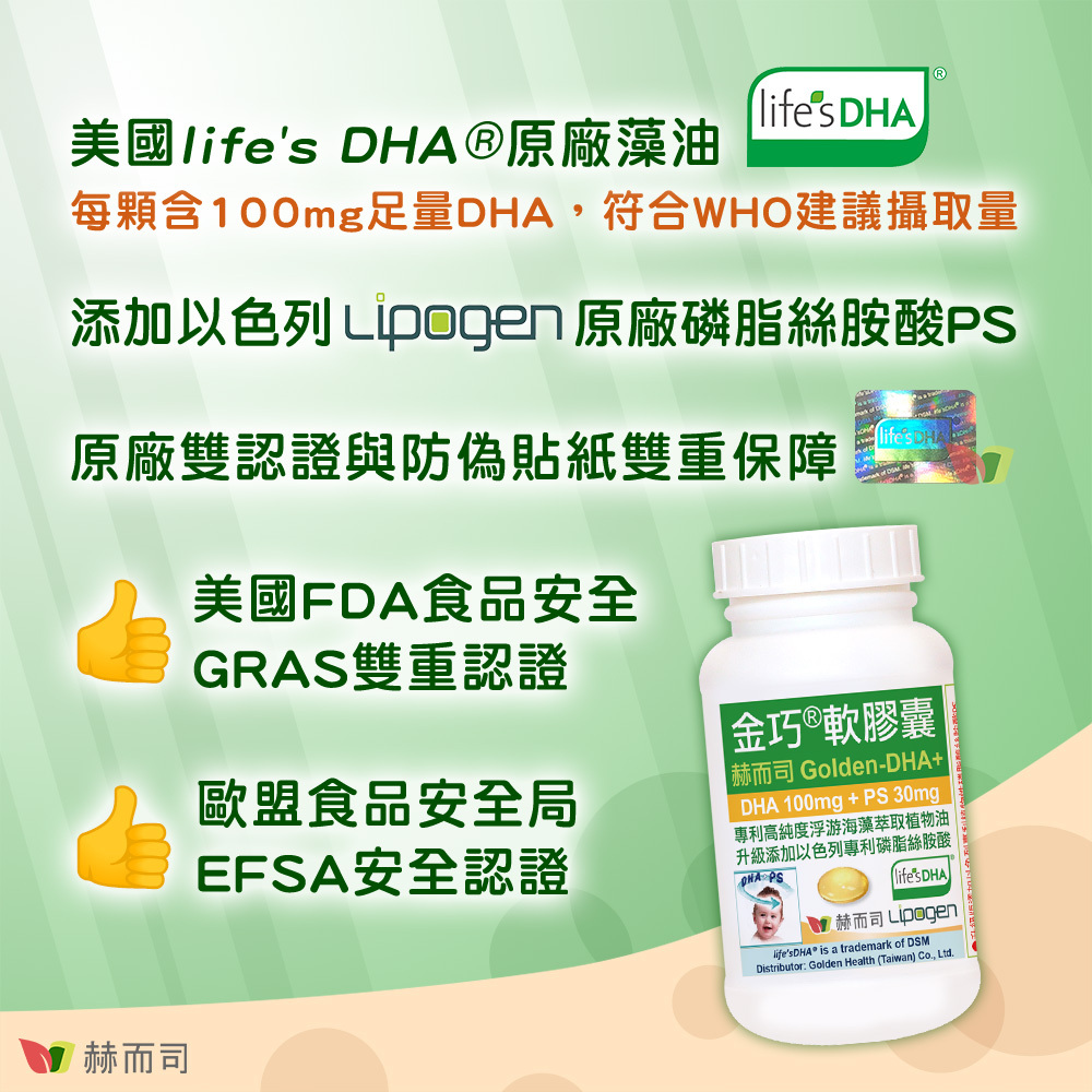 兒童孕婦藻油DHA+腦磷脂PS推薦 赫而司【金巧®軟膠囊】DHA藻油+PS升級版 美國life'sDHA®原廠藻油：每顆含100mg足量DHA，符合WHO建議攝取量，添加以色列Lipogen原廠磷脂絲胺酸PS，原廠雙認證與DSM原廠核發防偽貼紙雙重保障，獲得美國FDA食品安全GRAS雙重認證，獲得歐盟食品安全局EFSA安全認證