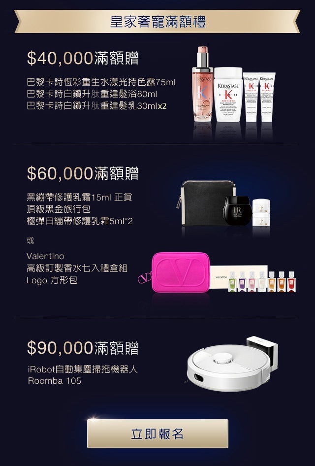 皇家奢寵滿額贈：
            1. $40,000滿額贈，享巴黎卡詩白鑽升肽重建髮浴80ml+巴黎卡詩白鑽升肽重建髮乳30ml+巴黎卡詩恆彩重生水漾光持色露75ml（價值$3,500）
            2. $60,000滿額贈，享【黑繃帶修護乳霜15ml+正貨頂級黑金旅行包+極彈白繃帶修護乳霜5ml2（價值＄9,030）】或【Valentino高級訂製香水七入禮盒組方形包（價值＄7,300）】
            3. $90,000滿額贈，享iRobot自動集塵掃拖機器人（價但$12,900）