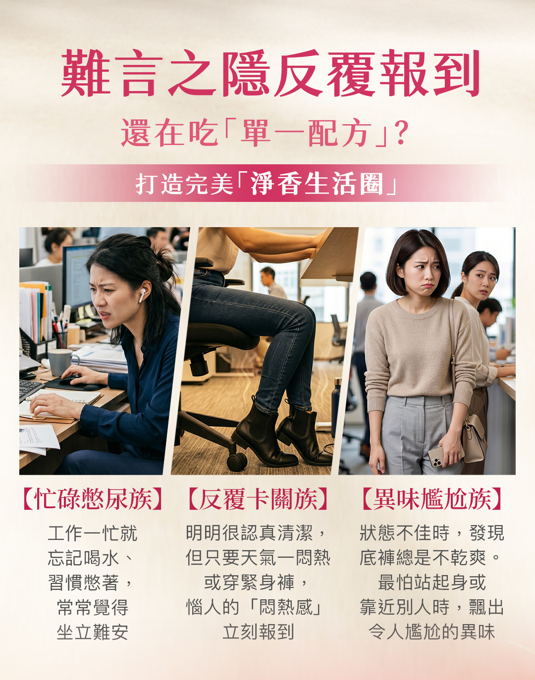 解決女性私密處難言之隱！專為忙碌憋尿族、反覆卡關族與異味尷尬族打造的淨香生活圈，告別單一配方