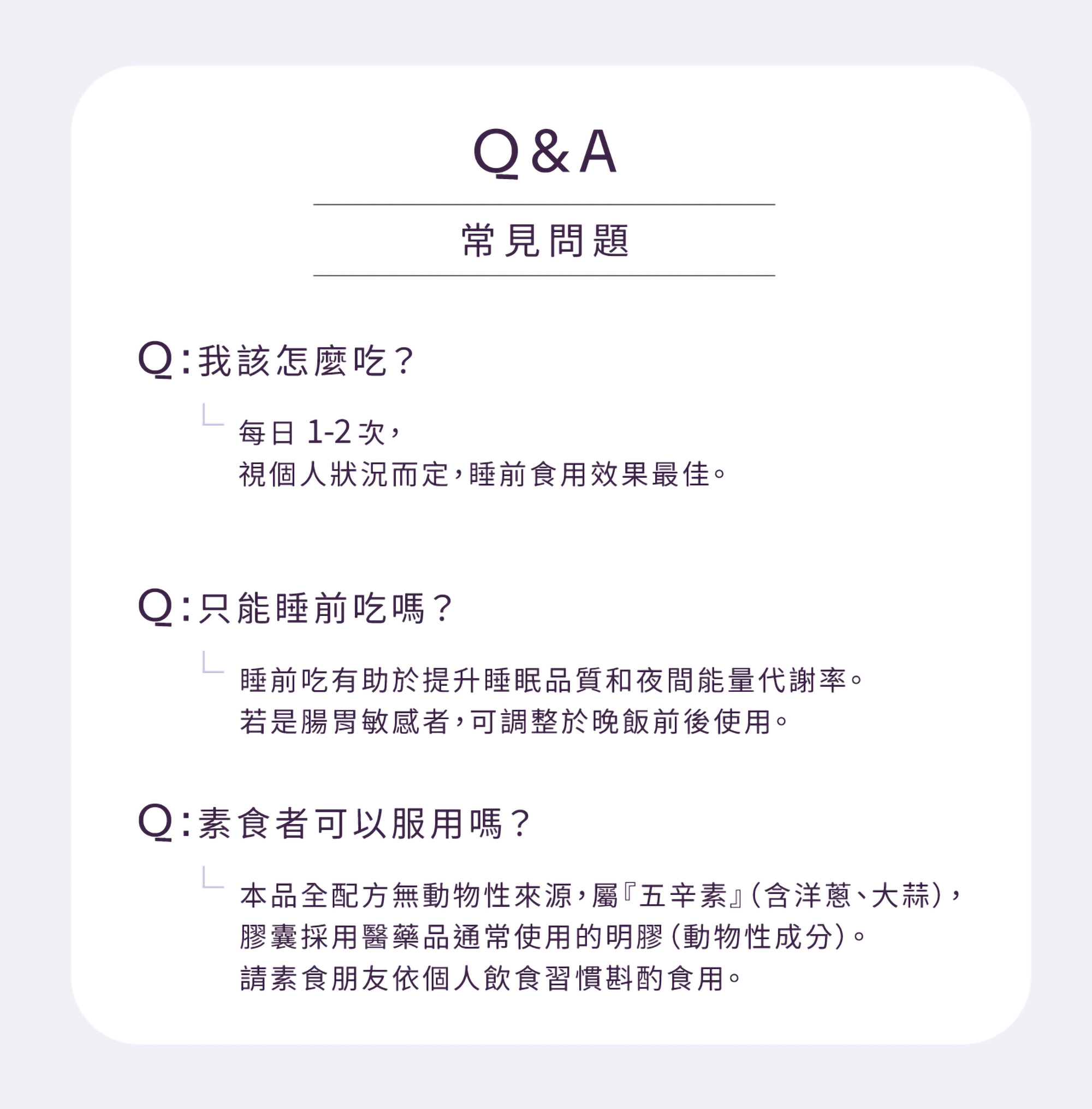 產品 FAQ 常見問題:建議每日食用 1-2 次,睡前食用效果最佳;針對腸胃敏感者,建議於晚飯前後使用。此外,本產品全配方無動物來源,屬植物五辛素(含洋蔥、大蒜),膠囊採用醫藥品常見明膠(動物性成分)請素食朋友依個人習慣食用。