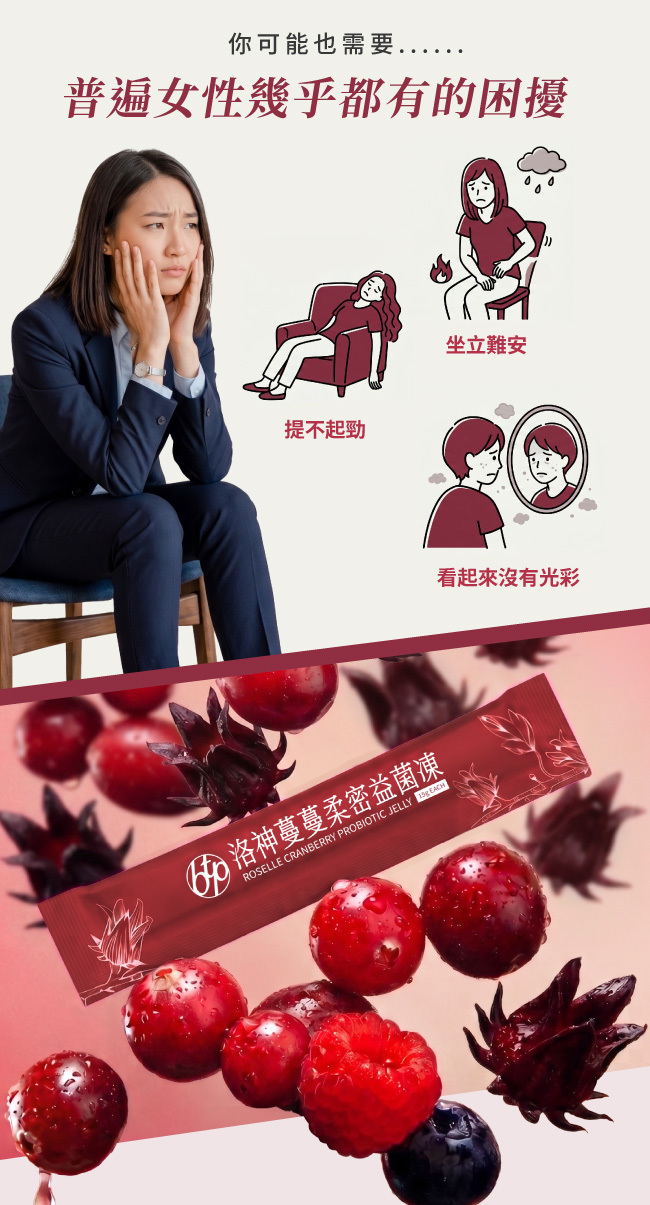 你可能也需要,普遍女性幾乎都有的困擾,坐立難安,提不起勁,看起來沒有光彩,洛神蔓蔓柔密益菌凍, ROSELLE,CRANBERRY,PROBIOTIC,JELLY