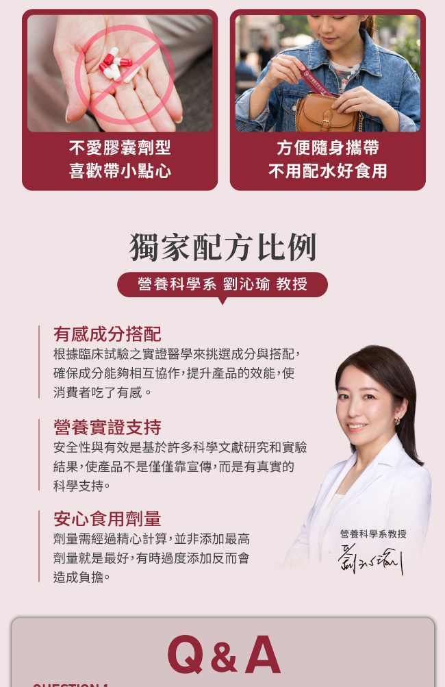 不愛膠囊劑型,喜歡帶小點心,方便随身攜带,不用配水好食用,獨家配方比例,營養科學系,劉沁瑜,教授,有感成分搭配,根據臨床試驗之實證醫學來挑選成分與搭配,確保成分能夠相互協作,提升產品的效能,使 消費者吃了有感,營養實證支持,安全性與有效是基於許多科學文獻研究和實驗,結果,使產品不是僅僅靠宣傳,而是有真實的科學支持,安心食用劑量,劑量需經過精心計算,並非添加最高劑量就是最好,有時過度添加反而會造成負擔
