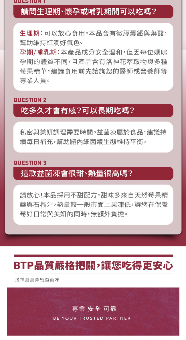 請問生理期,懷孕或哺乳期間可以吃嗎,生理期可以放心食用,本品含有微膠囊鐵與葉酸,幫助維持紅潤好氣色,孕期,哺乳期,本產品成分安全溫和,但因每位媽咪孕期的體質不同,且產品含有洛神花萃取物與多種莓果精華,建議食用前先諮詢您的醫師或營養師等專業人員,吃多久才會有感,可以長期吃嗎,私密與美妍調理需要時間,益菌凍屬於食品,建議持續每日補充,幫助體內細菌叢生態維持平衡,這款益菌凍會很甜,熱量很高嗎,請放心,本品採用不甜配方,甜味多來自天然莓果精華與石榴汁,熱量較一般市面上果凍低,讓您在保養莓好日常與美妍的同時,無額外負擔,BTP品質嚴格把關,讓您吃得更安心,專業安全可靠,洛神蔓蔓柔密益菌凍