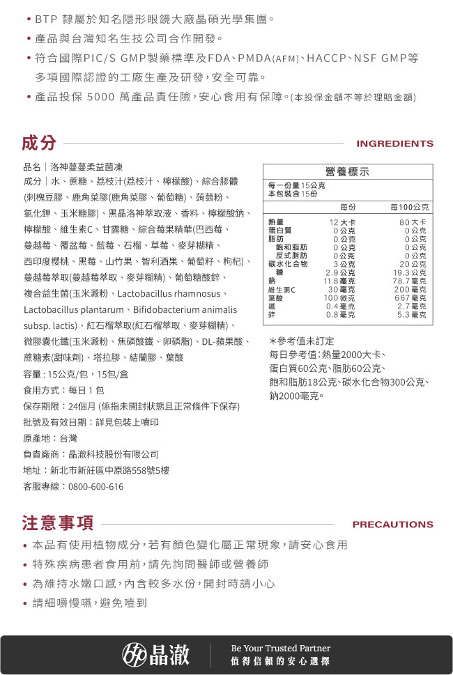 BTP,隸屬於知名隱形眼鏡大廠晶碩光學集團,符合國際PIC/S,GMP製藥標準及FDA,PMDA(AFM),HACCP·NSF,GMP等,多項國際認證的工廠生產及研發,安全可靠,產品投保5000萬產品責任險,安心食用有保障,本投保金額不等於理賠金額,洛神蔓蔓柔益菌凍,成分,水,蔗糖,荔枝汁,檸檬酸,綜合膠體,每份15公克,熱量12大卡,黑晶洛神萃取液,蔓越莓萃取,紅石榴萃取,葉酸,100微克,維生素C,30毫克,鋅,0.8毫克,鐵,0.4毫克,保存期限,24個月,食用方式,每日1包,原產地,台灣