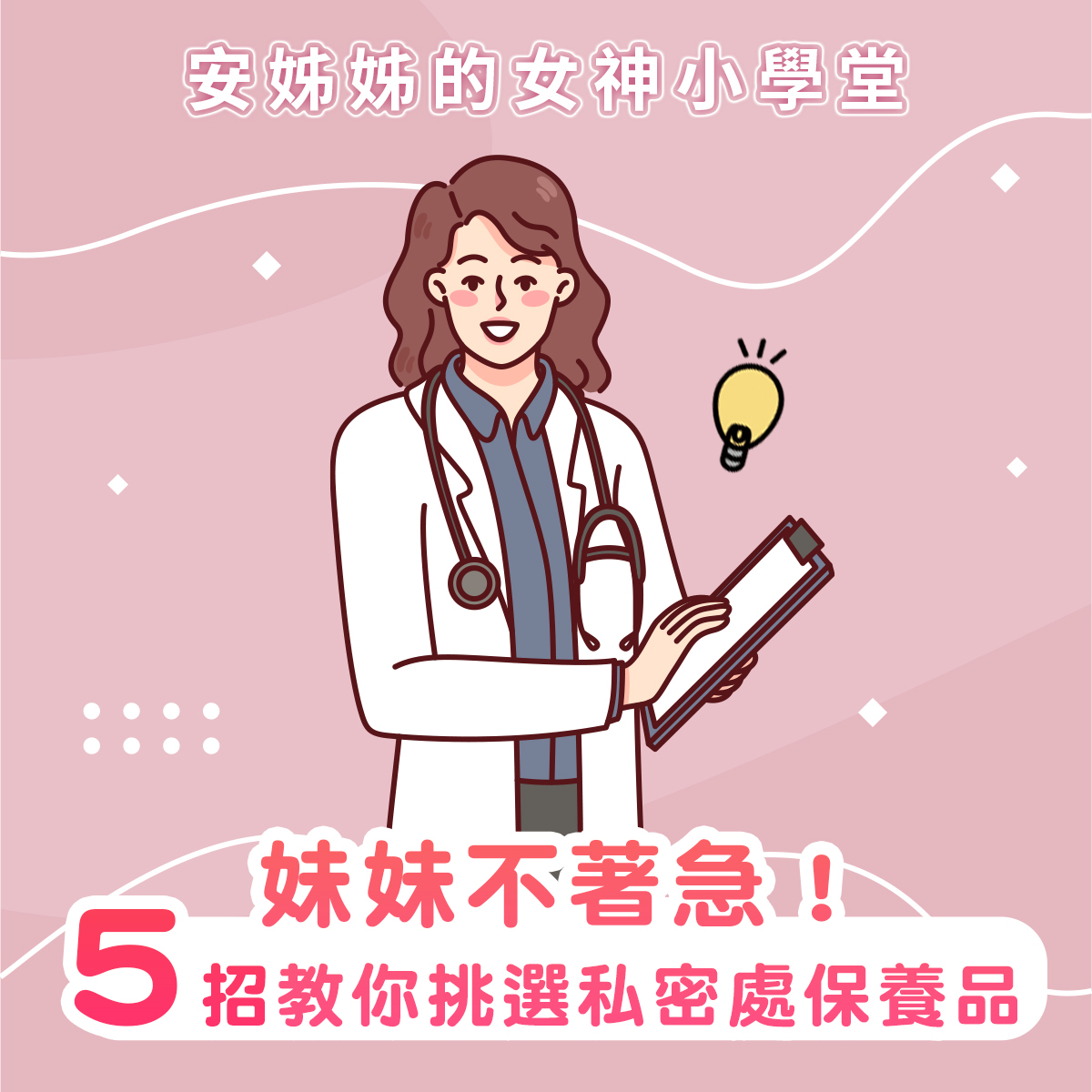 安姊姊的女神小學堂衛教主圖。粉色溫馨背景搭配一位面帶微笑、身穿白大褂、脖子上掛著聽診器、手拿病歷夾的女性女醫師卡通插畫。上方標題為白色「安姊姊的女神小學堂」,下方醒目紅色圓圈與文字寫著「5招教你挑選私密處保養品」,副標題為「妹妹不著急!」,旨在以溫和、專業的醫師形象,傳授女性如何正確挑選適合自己女性私密處的清潔與保養用品
