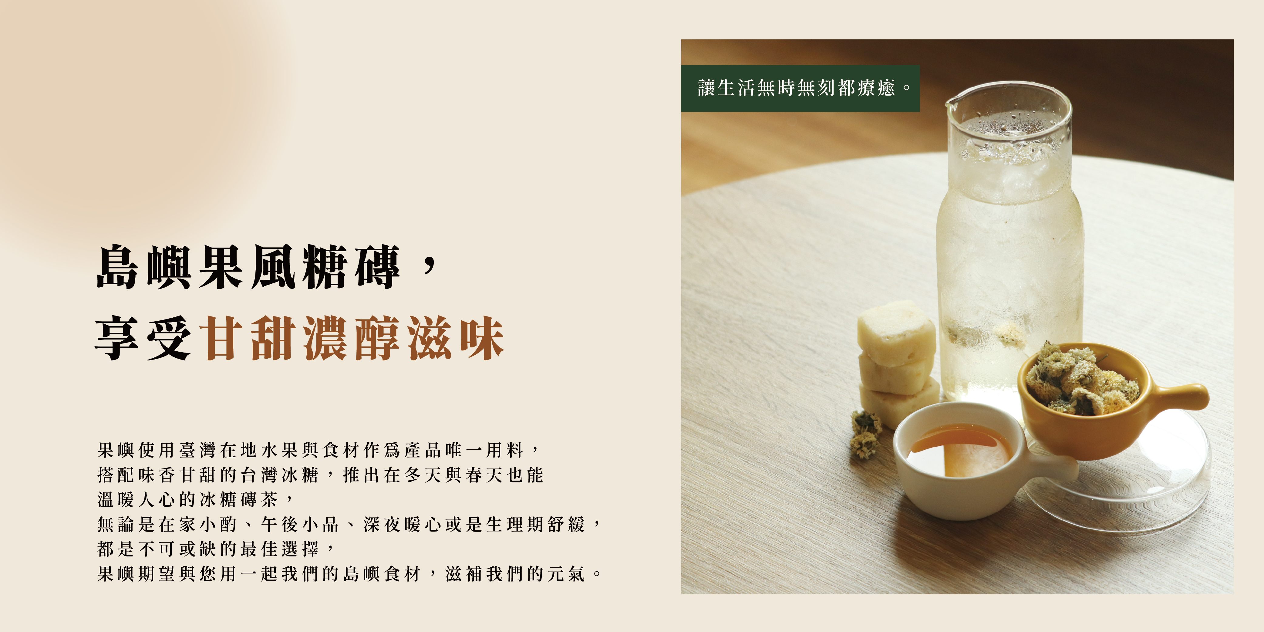 島嶼果風糖磚， 享受甘甜濃醇滋味。果嶼使用臺灣在地水果與食材作為產品唯一用料， 搭配味香甘甜的台灣冰糖，推出在冬天與春天也能 溫暖人心的冰糖磚茶， 無論是在家小酌、午後小品、深夜暖心或是生理期舒緩， 都是不可或缺的最佳選擇， 果嶼期望與您用一起我們的島嶼食材，滋補我們的元氣。