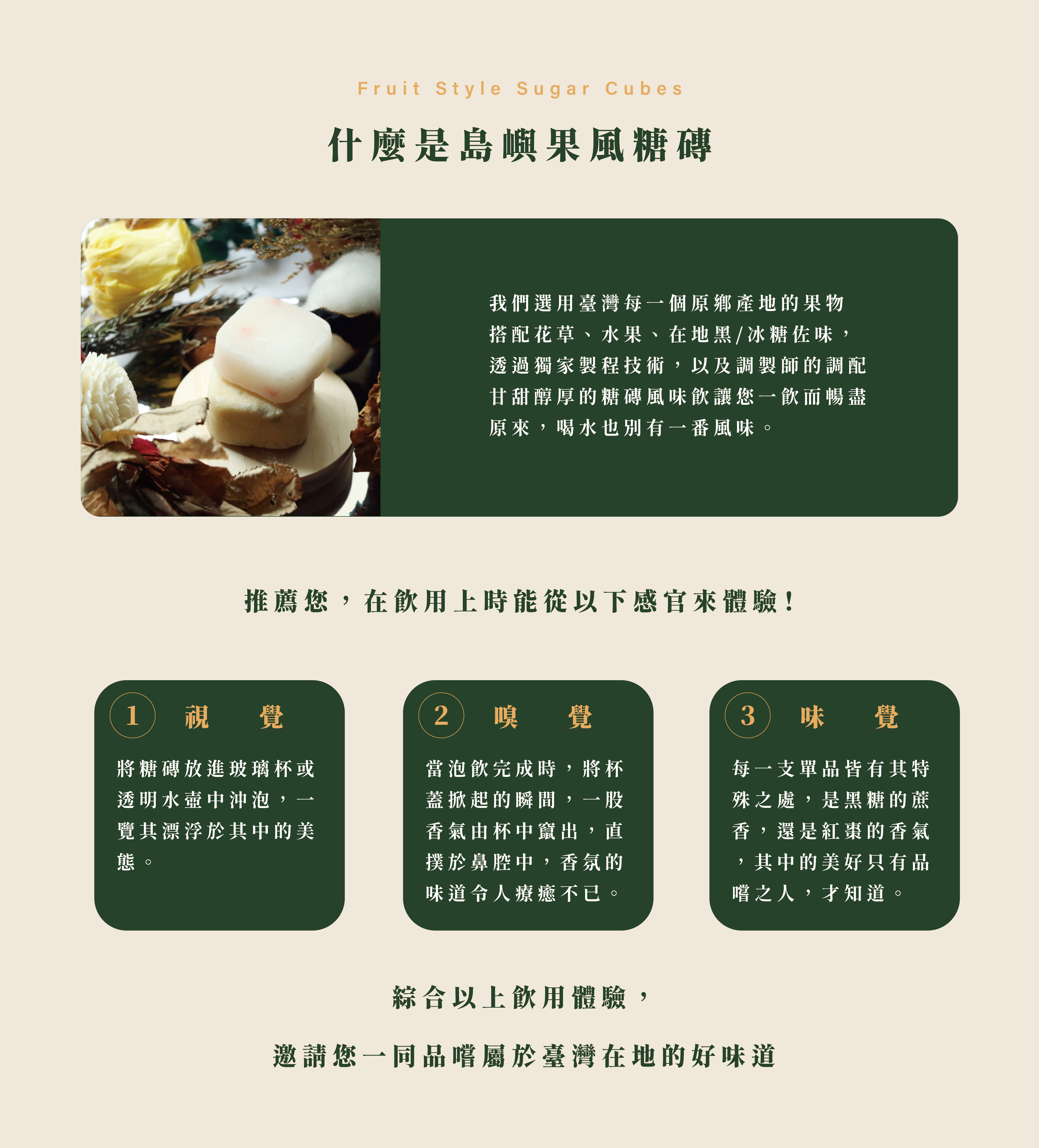 什麼是島嶼果風糖磚。我們選用臺灣每一個原鄉產地的果物​ 搭配花草、水果、在地黑/冰糖佐味，​ 透過獨家製程技術，以及調製師的調配​ 甘甜醇厚的糖磚風味飲讓您一飲而暢盡 原來，喝水也別有一番風味。​推薦您，在飲用上時能從以下感官來體驗！視覺、味覺、嗅覺
