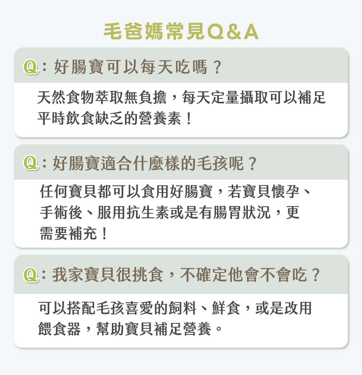 歸毛家族好腸寶常見 Q&A:1.好腸寶可以每天吃嗎?天然食物萃取無負擔,每天定量可補足缺乏營養。2.適合什麼樣的毛孩?任何寶貝皆可,尤其是懷孕、手術後、服用抗生素或有腸胃狀況更需補充。3.毛孩挑食不會吃怎麼辦?可搭配喜愛的飼料、鮮食或改用餵食器。