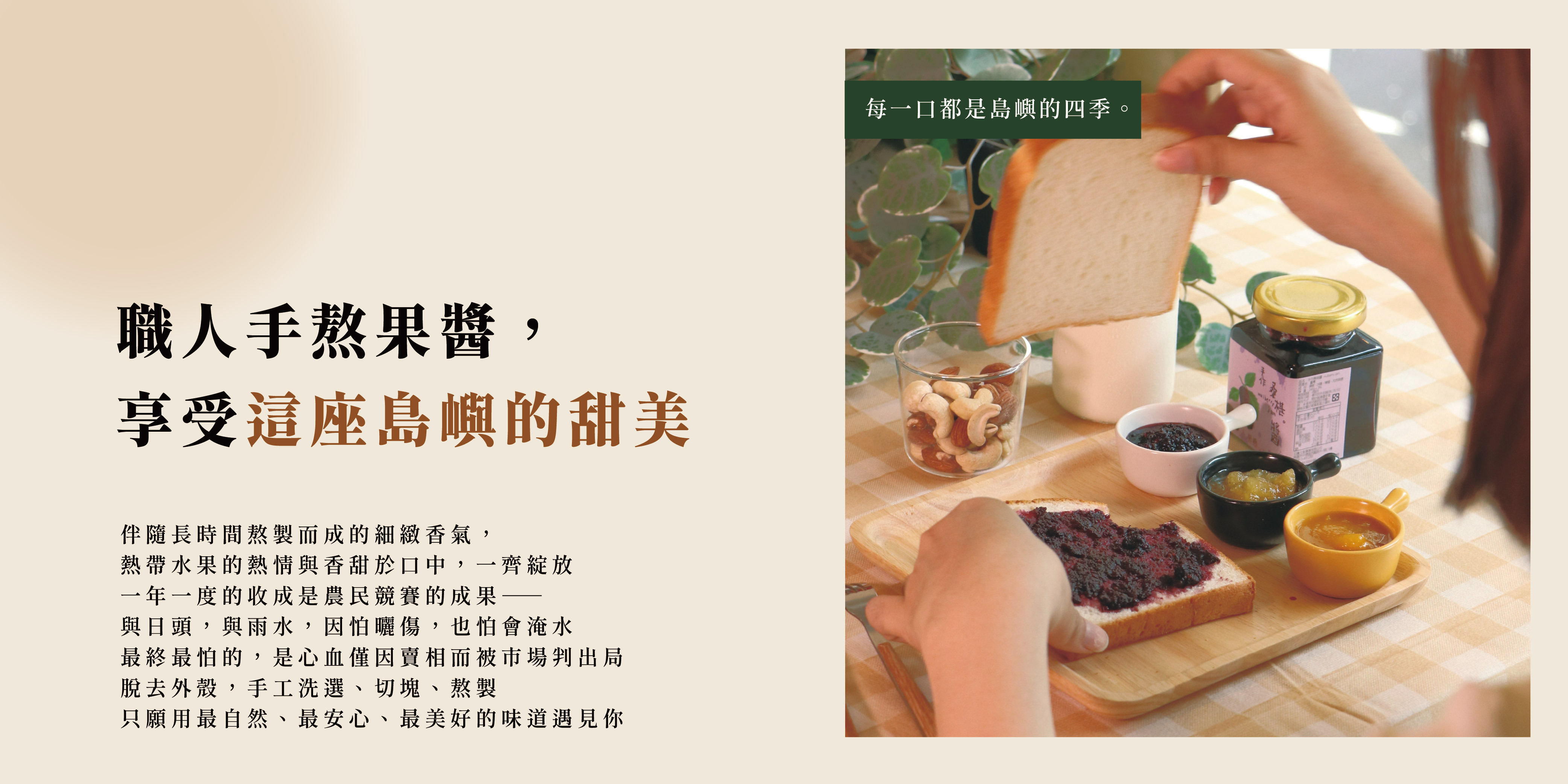 職人手熬果醬, 享受這座島嶼的甜美,伴隨長時間熬製而成的細緻香氣, 熱帶水果的熱情與香甜於口中,一齊綻放 一年一度的收成是農民競賽的成果── 與日頭,與雨水,因怕曬傷,也怕會淹水 最終最怕的,是心血僅因賣相而被市場判出局 脫去外殼,手工洗選、切塊、熬製 只願用最自然、最安心、最美好的味道遇見你