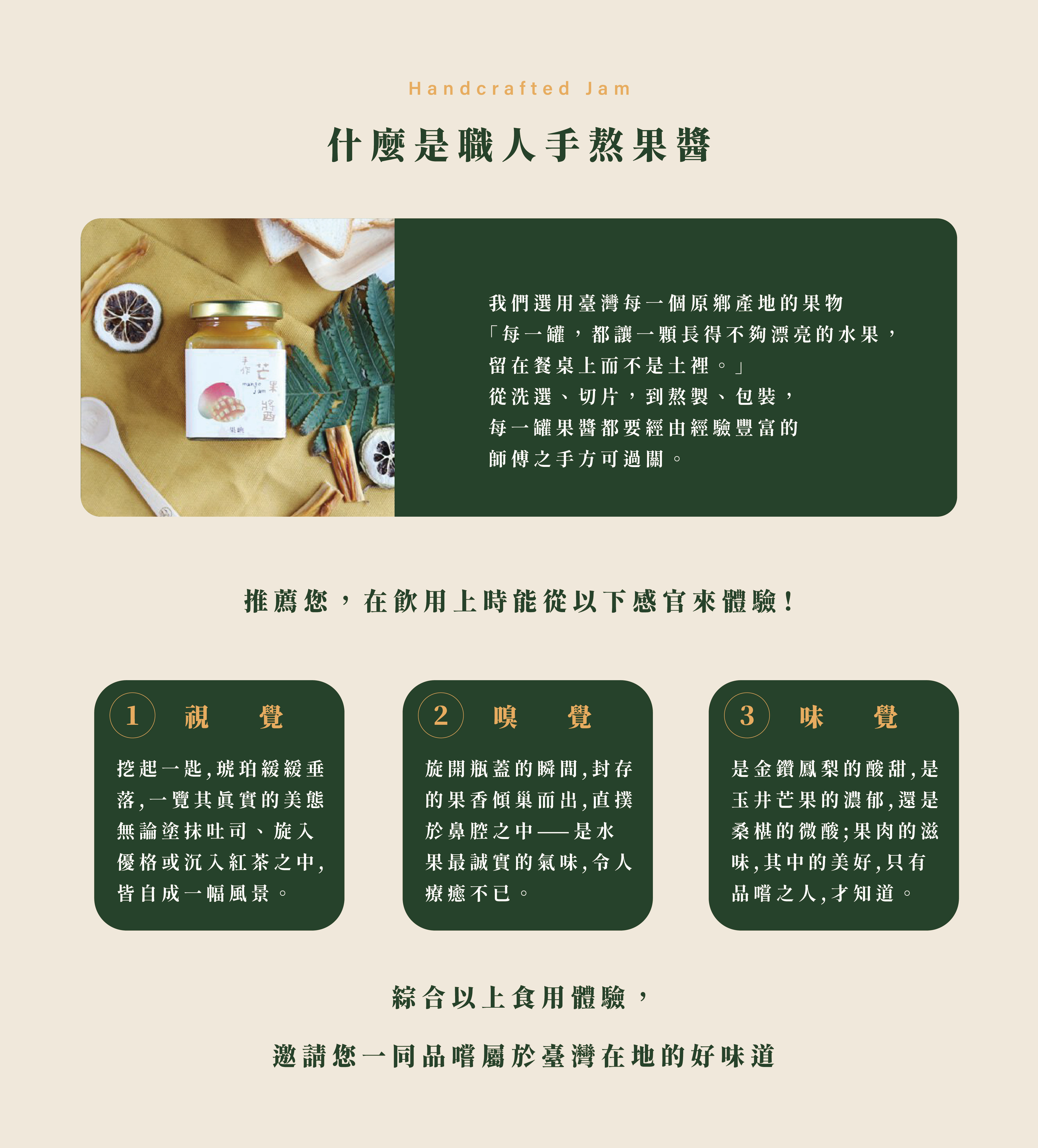 什麼是職人手熬果醬,我們選用臺灣每一個原鄉產地的果物 「每一罐,都讓一顆長得不夠漂亮的水果, 留在餐桌上而不是土裡。」 從洗選、切片,到熬製、包裝, 每一罐果醬都要經由經驗豐富的 師傅之手方可過關。