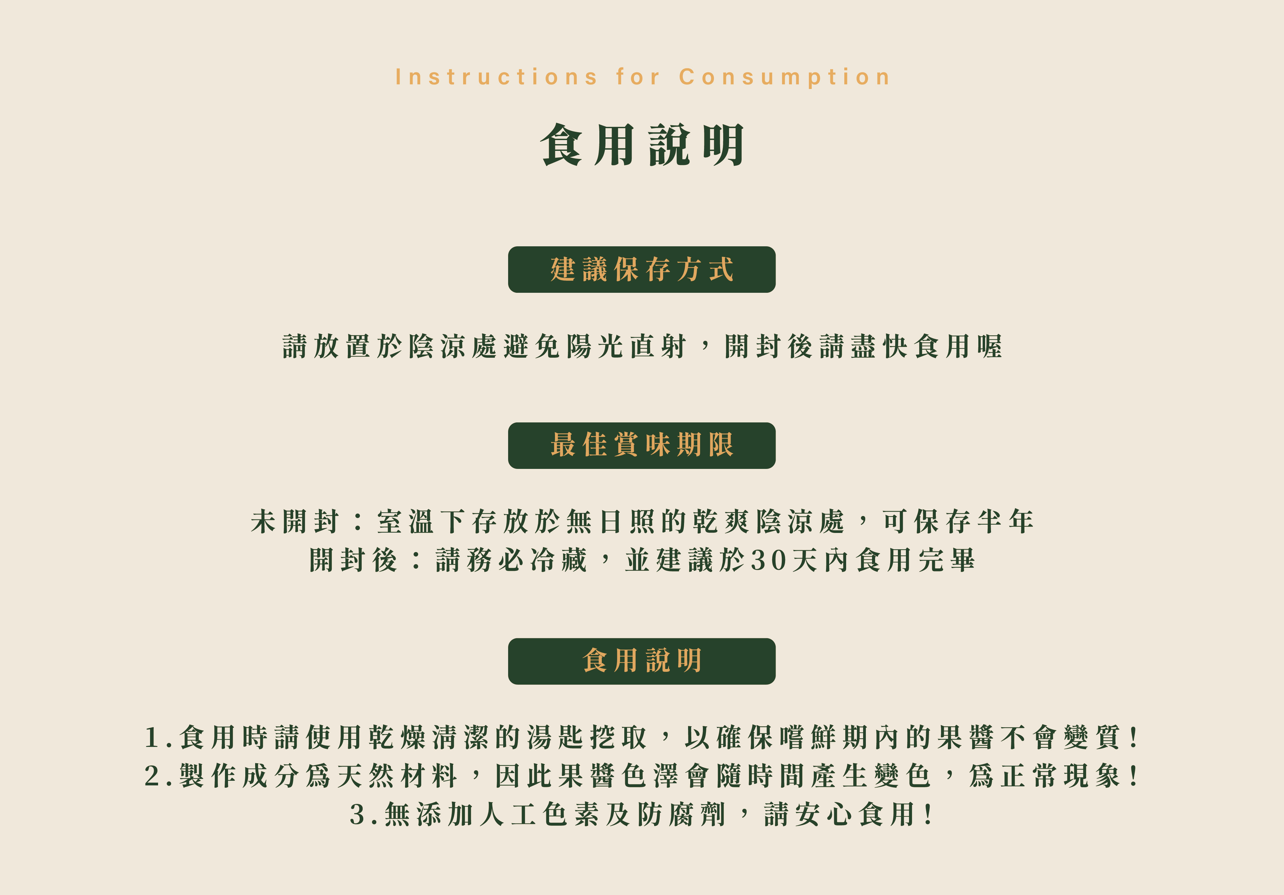 食用說明,建議保存方式 請放置於陰涼處避免陽光直射,開封後請盡快食用喔/最佳賞味期限 未開封:室溫下存放於無日照的乾爽陰涼處,可保存半年 開封後:請務必冷藏,並建議於30天內食用完畢/食用說明 1.食用時請使用乾燥清潔的湯匙挖取,以確保嚐鮮期內的果醬不會變質! 2.製作成分為天然材料,因此果醬色澤會隨時間產生變色,為正常現象! 3.無添加人工色素及防腐劑,請安心食用!