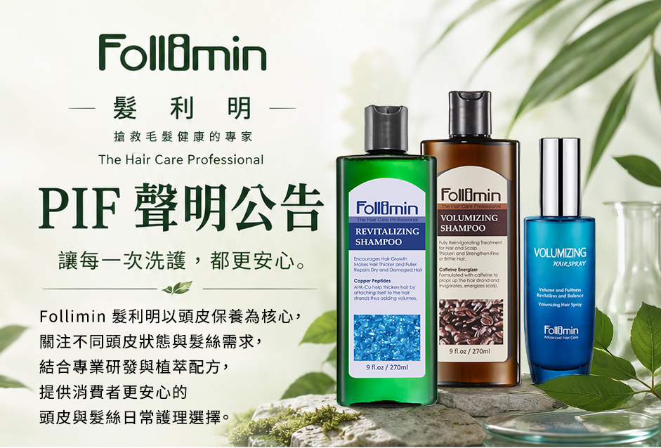 Follimin 髮利明全系列產品已依法完成《化粧品產品資訊檔案 (PIF)》之建置。秉持成分安全、配方透明與品質穩定，為您提供最安心、最值得信任的專業頭皮與髮絲洗護養護承諾。