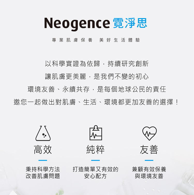 Neogence 霓淨思專業肌膚保養，美好生活體驗。品牌宣言：以科學實證為依歸，持續研究創新。讓肌膚更美麗，是我們不變的初心。環境友善、永續共存，是每個地球公民的責任。邀您一起做出對肌膚、生活、環境都更加友善 Choices！三大核心支柱：  高效：秉持科學方法改善肌膚問題。  純粹：打造簡單又有效的安心配方。  友善：兼顧有效保養與環境友善。