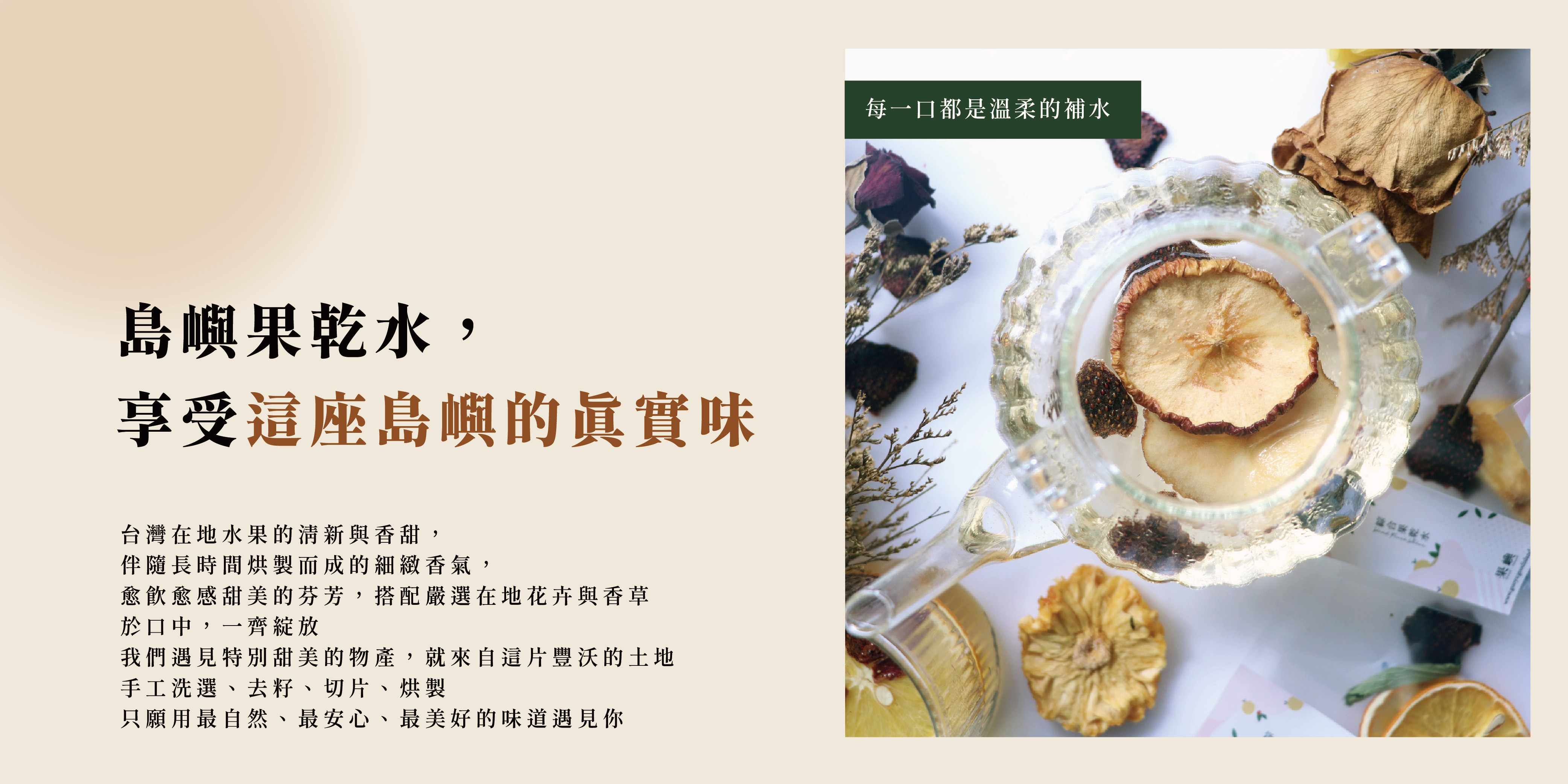 島嶼果乾水, 享受這座島嶼的真實味台灣在地水果的清新與香甜, 伴隨長時間烘製而成的細緻香氣, 愈飲愈感甜美的芬芳,搭配嚴選在地花卉與香草 於口中,一齊綻放 我們遇見特別甜美的物產,就來自這片豐沃的土地 手工洗選、去籽、切片、烘製 只願用最自然、最安心、最美好的味道遇見你