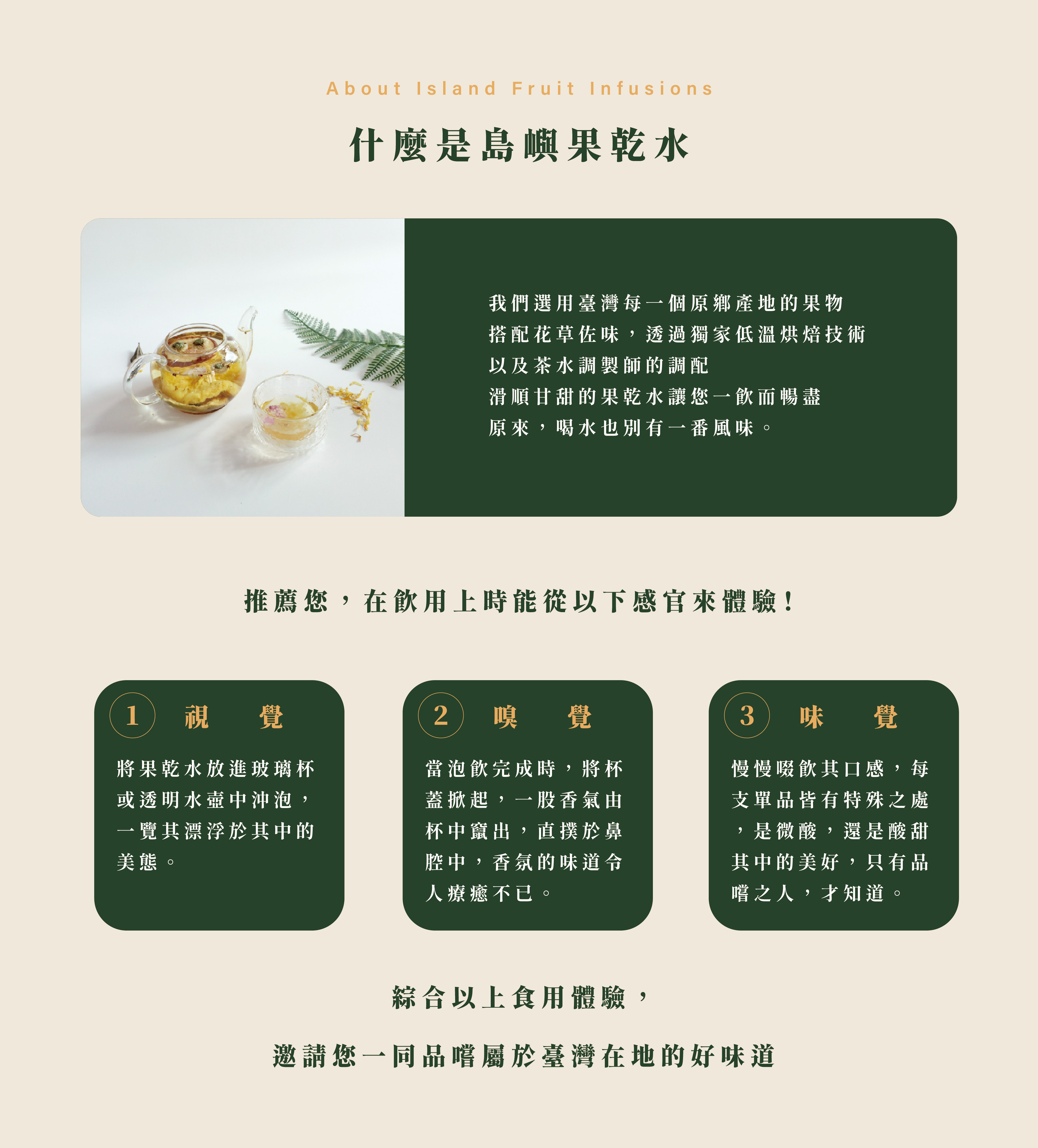 什麼是島嶼果乾水,我們選用臺灣每一個原鄉產地的果物 搭配花草佐味,透過獨家低溫烘焙技術 以及茶水調製師的調配 滑順甘甜的果乾水讓您一飲而暢盡 原來,喝水也別有一番風味。將果乾水放進玻璃杯或透明水壺中沖泡,一覽其漂浮於其中的美態。當泡飲完成時,將杯蓋掀起,一股香氣由杯中竄出,直撲於鼻腔中,香氛的味道令人療癒不已。慢慢啜飲其口感,每支單品皆有特殊之處,是微酸,還是酸甜其中的美好,只有品嚐之人,才知道。綜合以上食用體驗, 邀請您一同品嚐屬於臺灣在地的好味道