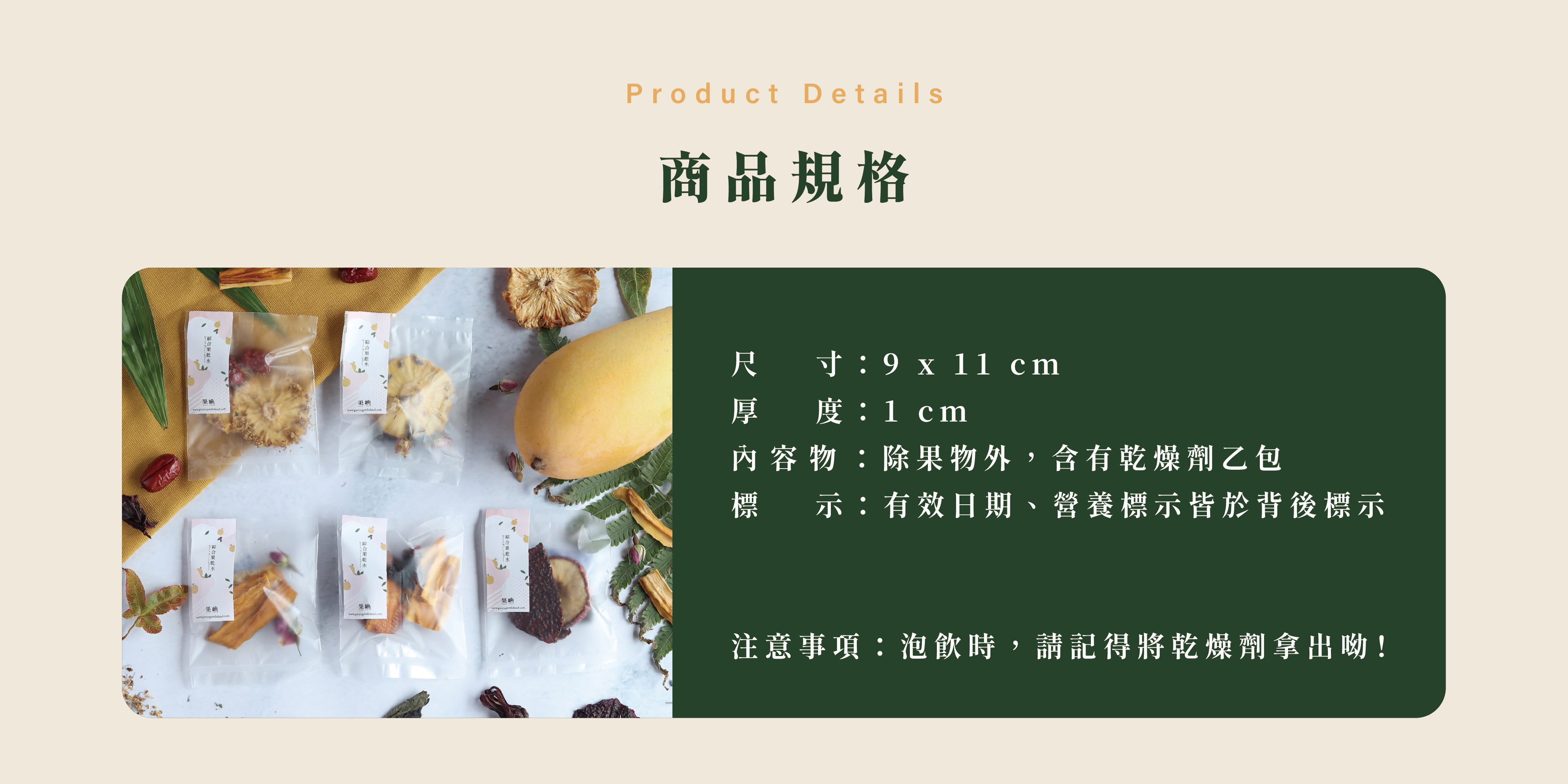 商品規格,尺 寸:9 x 11 cm 厚 度:1 cm 內容物:除果物外,含有乾燥劑乙包 標 示:有效日期、營養標示皆於背後標示 注意事項:泡飲時,請記得將乾燥劑拿出呦!