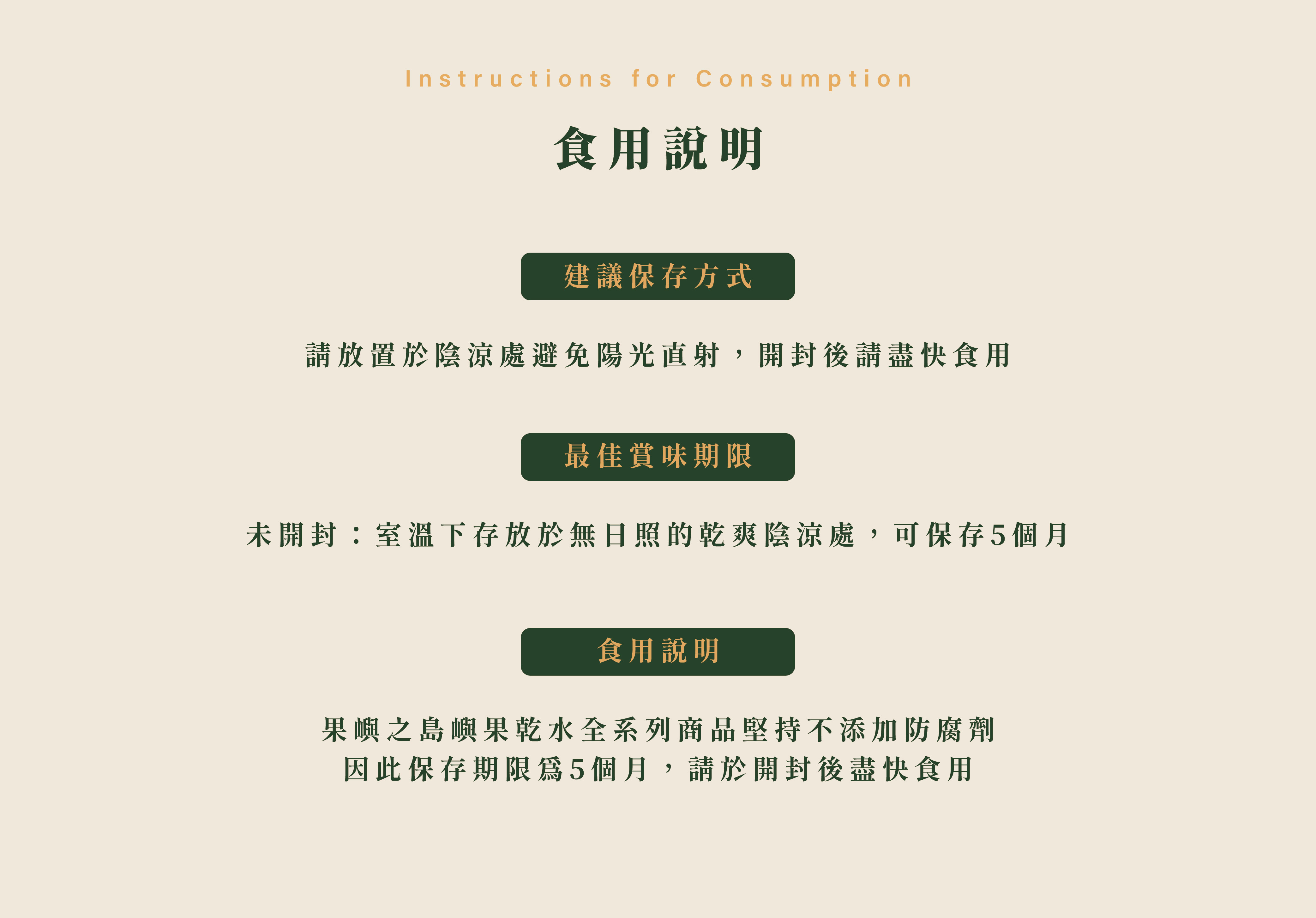 食用說明,建議保存方式 請放置於陰涼處避免陽光直射,開封後請盡快食用最佳賞味期限 未開封:室溫下存放於無日照的乾爽陰涼處,可保存5個月食用說明 果嶼之島嶼果乾水全系列商品堅持不添加防腐劑 因此保存期限為5個月,請於開封後盡快食用