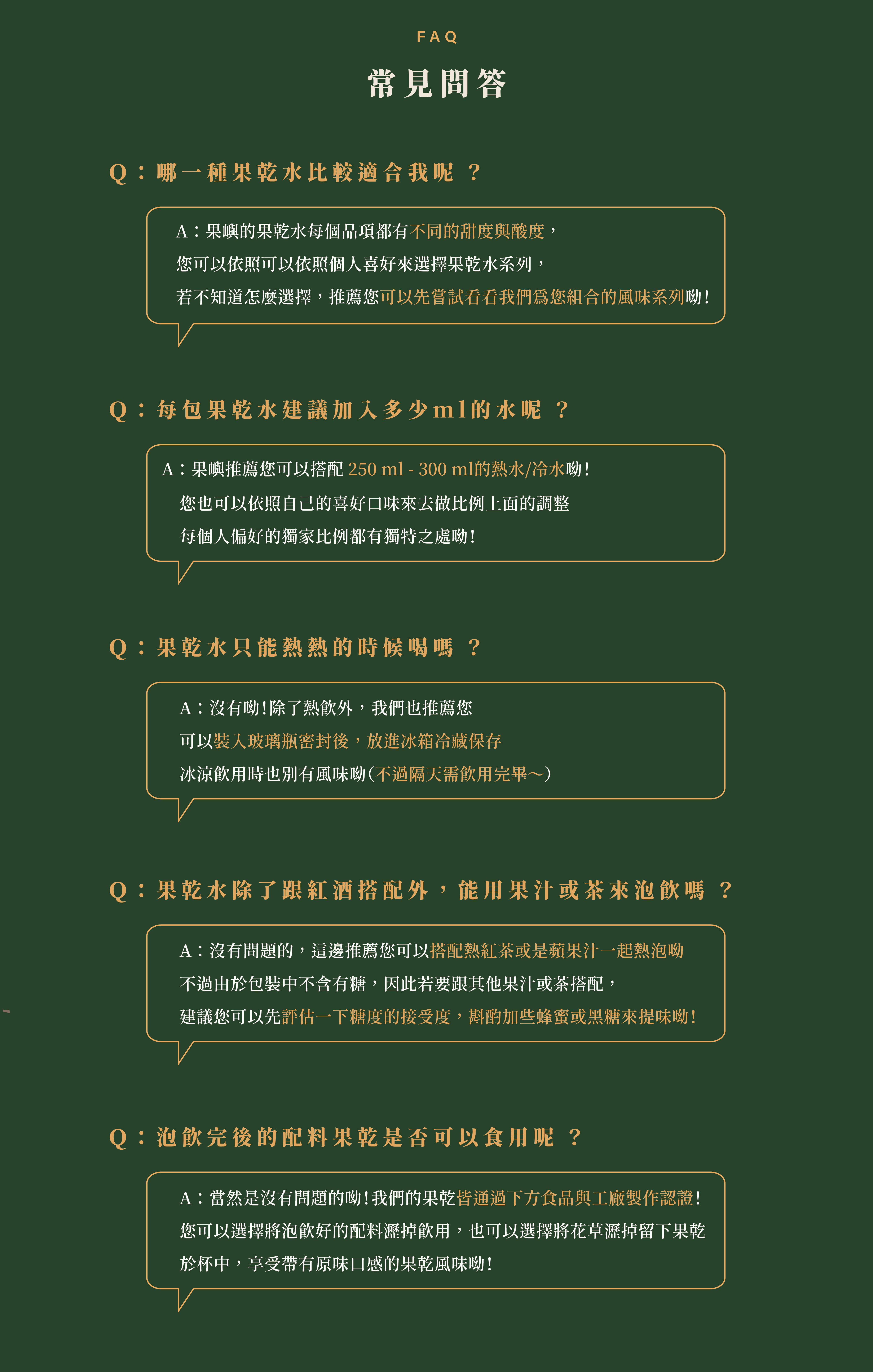 常見問答Q:哪一種果乾水比較適合我呢 ?A:果嶼的果乾水每個品項都有不同的甜度與酸度, 您可以依照可以依照個人喜好來選擇果乾水系列, 若不知道怎麼選擇,推薦您可以先嘗試看看我們為您組合的風味系列呦!Q:每包果乾水建議加入多少ml的水呢 ?A:果嶼推薦您可以搭配 250 ml - 300 ml的熱水/冷水呦! Q:果乾水只能熱熱的時候喝嗎 ?A:沒有呦!除了熱飲外,我們也推薦您 可以裝入玻璃瓶密封後,放進冰箱冷藏保存 冰涼飲用時也別有風味呦(不過隔天需飲用完畢~)Q:果乾水除了跟紅酒搭配外,能用果汁或茶來泡飲嗎 ?A:沒有問題的,這邊推薦您可以搭配熱紅茶或是蘋果汁一起熱泡呦�不過由於包裝中不含有糖,因此若要跟其他果汁或茶搭配, 建議您可以先評估一下糖度的接受度,斟酌加些蜂蜜或黑糖來提味呦!Q:泡飲完後的配料果乾是否可以食用呢 ?A:當然是沒有問題的呦!我們的果乾皆通過下方食品與工廠製作認證! 您可以選擇將泡飲好的配料瀝掉飲用,也可以選擇將花草瀝掉留下果乾 於杯中,享受帶有原味口感的果乾風味呦!
