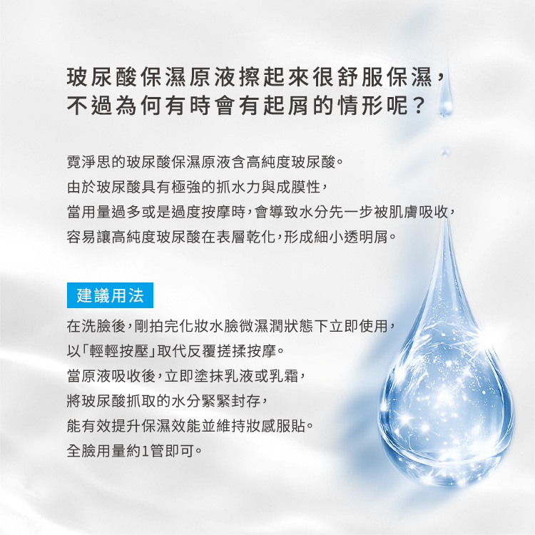 產品常見問題解答:玻尿酸保濕原液擦起來很舒服保濕,不過為何有時會有起屑的情形呢?成因解析:霓淨思的玻尿酸保濕原液含高純度玻尿酸。由於玻尿酸具有極強的抓水力與成膜性,當用量過多或是過度按摩時,會導致水分先一步被肌膚吸收,容易讓高純度玻尿酸在表層乾化,形成細小透明屑。建議正確用法:在洗臉後,剛拍完化妝水、臉微濕潤狀態下立即使用,以「輕輕按壓」取代反覆搓揉按摩。當原液吸收後,立即塗抹乳液或乳霜,將玻尿酸抓取的水分緊緊封存,能有效提升保濕效能並維持妝感服貼。全臉用量約 1 管即可。
