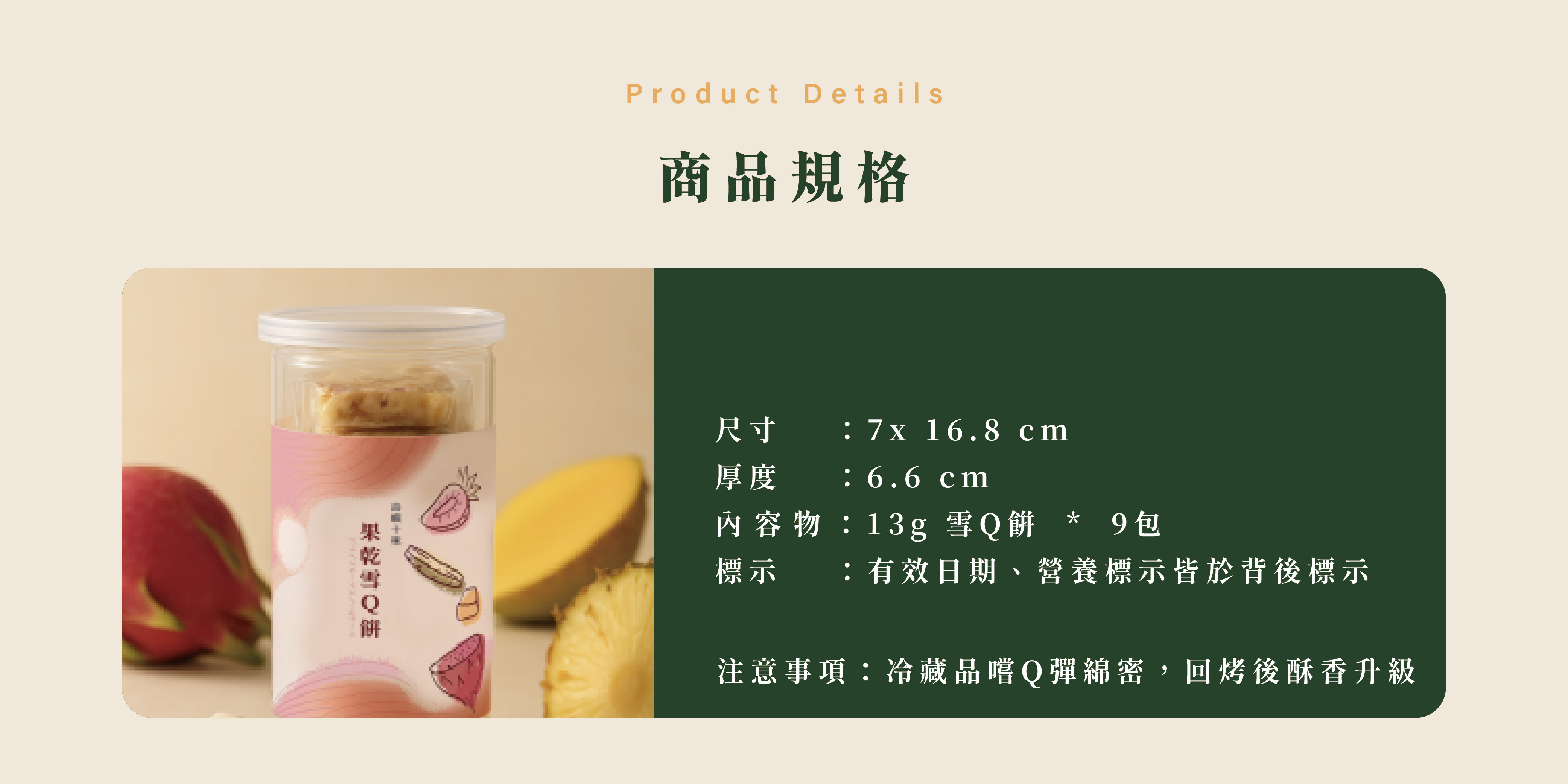 商品規格，尺寸    ：7x 16.8 cm 厚度    ：6.6 cm 內容物：13g 雪Q餅  *  9包 標示    ：有效日期、營養標示皆於背後標示，注意事項：冷藏品嚐Q彈綿密，回烤後酥香升級